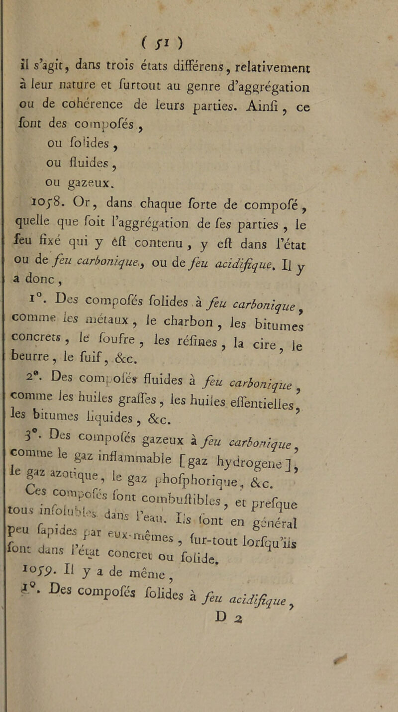 il s’agit, dans trois états différens, relativement à leur nature et fur tout au genre d’aggrégation ou de cohérence de leurs parties. Ainfi, ce font des compofés , ou folides , ou fluides, ou gazeux. ioy8. Or, dans chaque forte de compofé , quelle que Toit l’aggrégation de fes parties , le feu fixé qui y efl contenu , y eft dans l’état ou de feu carboniqueou de feu acidifque% J] y a donc, i°. Des compofés folides à feu carbonique, comme les métaux, le charbon , les bitumes concrets , le foufre , les réfines , la cire le beurre, le fuif, &c. 2®. Des compoiës fluides à feu carbonique comme les huiles gralfes, les huiles efTentielles ’ les bitumes liquides, &c. 3°- Des compolés gazeux à feu carbonique comme le gaz inflammable [gaz hydrogéné]’ le g« azotique, le gaz phofphoriqtte, &c. es compofés font combuflibles, et prefque -..nro.uM.^.W I, font’en jS Z rfat eUïmêmes’(“‘-V1IS iom dans 1 eut concret ou foiiJe. iojp. U y a de même, - 0' °eS COmf,ofés à feu acidifiée.