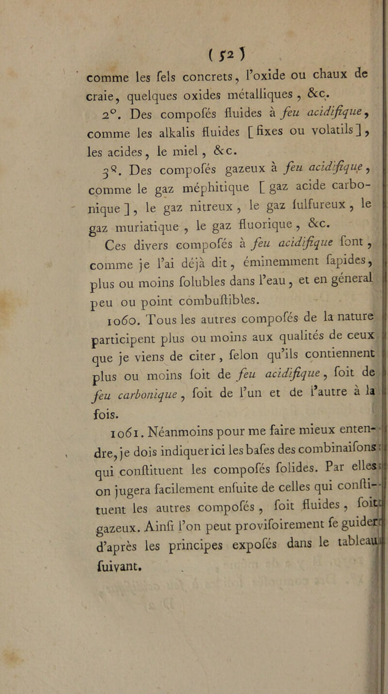 comme les Tels concrets, l’oxide ou chaux de craie, quelques oxides métalliques , &c. 2°. Des compofés fluides à feu acidifque, comme les alkalis fluides [fixes ou volatilsj, les acides, le miel , &c. 3 S. Des compofés gazeux à feu acidifque, comme le gaz méphitique [ gaz acide carbo- nique ] , le gaz nitreux , le gaz lulfureux , le gaz muriatique , le gaz fluorique, &c. Ces divers compofés à feu acidifque font , comme je l’ai déjà dit, éminemment fapides, plus ou moins folubles dans l’eau, et en général peu ou point combuftibles. 1060. Tous les autres compofés de la nature j participent plus ou moins aux qualités de ceux que je viens de citer, félon qu’ils contiennent plus ou moins foit de feu acidifque, foit de feu carbonique , foit de l’un et de 1 autre a la fois. 1061. Néanmoins pour me faire mieux enten- ■ dre, je dois indiquer ici lesbafes des combinaifons : qui conflituent les compofés folides. Par elles; on jugera facilement enfuite de celles qui conlli- tuent les autres compofés , foit fluides , foit: gazeux. Ainfi l’on peut provifoirement fe guiderr d’après les principes expofés dans le tableatu fuivant.