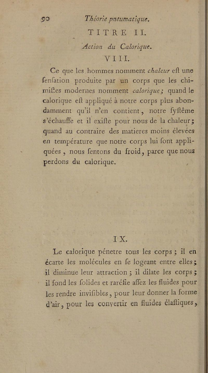 TITRE II. Action du Calorique. Y III. Ce que les hommes nomment chaleur efl une fenfation produite par un corps que les chi- milles modernes nomment calorique; quand le calorique efl appliqué à notre corps plus abon- damment qu’il n’en contient, notre fyflême s’échauffe et il exifle pour nous de la chaleur; quand au contraire des matières moins élevées en température que notre corps lui font appli- quées , nous Tentons du froid, parce que nous perdons du calorique. IX. Le calorique pénétré tous les corps ; il en ccarte les molécules en fe logeant entre elles il diminue leur attraction ; il dilate les corps il fond les folides et raréfie aflez les fluides pour les rendre invifibles, pour leur donner la forme d’air, pour les convertir en fluides élailiques, w •