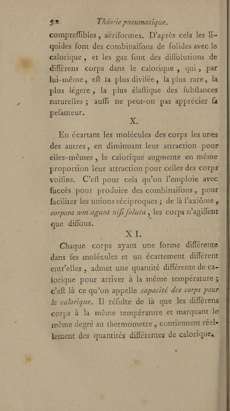 compreffibles, aëriformes. D’après cela les li- quides font des combinaifons de folides avec le calorique , et les gaz font des diffolutions de différeras corps dans le calorique , qui, par lui-même, eft la plus divifée, la plus rare, la plus légère , la plus diadique des fubftances naturelles ; auffi ne peut-on pas apprécier fa pefanteur. X. En écartant les molécules des corps les unes des autres, en diminuant leur attraction pour elles-mêmes , le calorique augmente en même proportion leur attraction pour celles des corps voifins. C’eft pour cela qu’on l’emploie avec fuccès pour produire des combinaifons, pour faciliter les unions réciproques j de là l’axiome , corpora non agunt nijifoluta , les corps n’agiffent que diffous. XI. Chaque corps ayant une forme différente dans fes molécules et un écartement différent entr’elles , admet une quantité différente de ca- lorique pour arriver à la même température ; c’eft là ce qu’on appelle capacité des corps pour le calorique. Il réfulte de là que les différens corps à la même température et marquant le même degré au thermomètre , contiennent réel» lenient des quantités différentes de calorique».