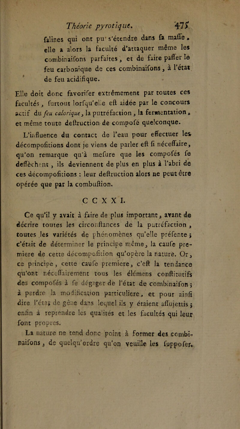 falines qui ont pu' s'étendre dans fa raide , elle a alors la faculté d'attaquer même les combinaifons parfaites, et de faire pafler le feu carbonique de ces combinaifons, à l’état de feu acidifique. Elle doit donc favorifer extrêmement par toutes ces facultés , furtout lorfqu’elle eft aidée par le concours actif du feu calorique , la putréfaction, la fermentation, et même toute deftruction de compofé quelconque. L'influence du contact de l’eau pour effectuer les décompofitions dont je viens de parler eft fi néceffaire, qu’on remarque qu’à mefure que les compofés fe deffèch^nt, ils deviennent de plus en plus à l’abri de ces décompofitions : leur deftruction alors ne peut être opérée que par la combuftion. C C X X I. Ce qu’il y avait à faire de plus important, avant de décrire toutes les circonftances de la putréfaction , toutes les variétés de phénomènes quelle préfente j c’était de déterminer le principe même, la caufe pre- mière de cette décompofîtion qu’opère la nature. Or, ce principe, cette caufe première, c’eft la tendance qu’ont néceffairement tous les élémens conftitutifs des compofés à fe dégager de l’état de combinaifon ; à perdre la modification particulière, et pour ainfi dire l’état de gêne dans lequel ils y étaient affujettis ; enfin à reprendre les qualités et les facultés qui leur font propres. La nature ne tend donc point à former des ccmbi- naifons, de quelqu’ordre qu’on veuille les fuppofer» /