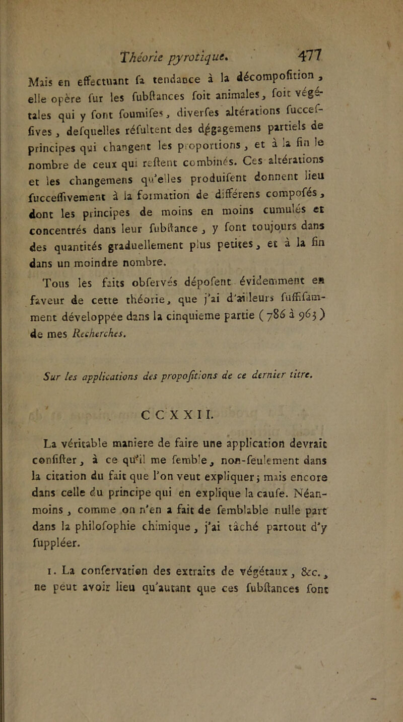 Mais en effectuant fa tendaoce à la décompofmon , elle opère fur les fubftances foit animales, foie végé- tales qui y font foumifes, diverfes altérations fuccef- fives, defquelles réfultent des d,égagemens partiels de principes qui changent les proportions, et à la fin le nombre de ceux qui reftent combinés. Ces altérations et les changemens qu’e'.les produifent donnent lieu fucceflivemenc à la formation de différens compofés , dont les principes de moins en moins cumulés et concentrés dans leur fubdance , y font toujours dans des quantités graduellement p;us petites, et a la fin dans un moindre nombre. Tous les faits obfervés dépofent évidemment en faveur de cette théorie, que j’ai d'ailleurs fuffifanr- ment développée dans la cinquième partie ( 786 a 963 ) de mes Recherches. Sur les applications des proportions de ce dernier titre. C CX XII. La véritable maniéré de faire une application devraic confifter, à ce qü*il me femb'e, non-feulement dans la citation du fait que l’on veut expliquer} mais encore dans celle du principe qui en explique la caufe. Néan- moins , comme on n'en a fait de femblable nulle part dans la philofophie chimique, j’ai tâché partout d’y fuppléer. 1. La confervatien des extraits de végétaux, &c., ne peut avoir lieu qu’autant que ces fubftances font