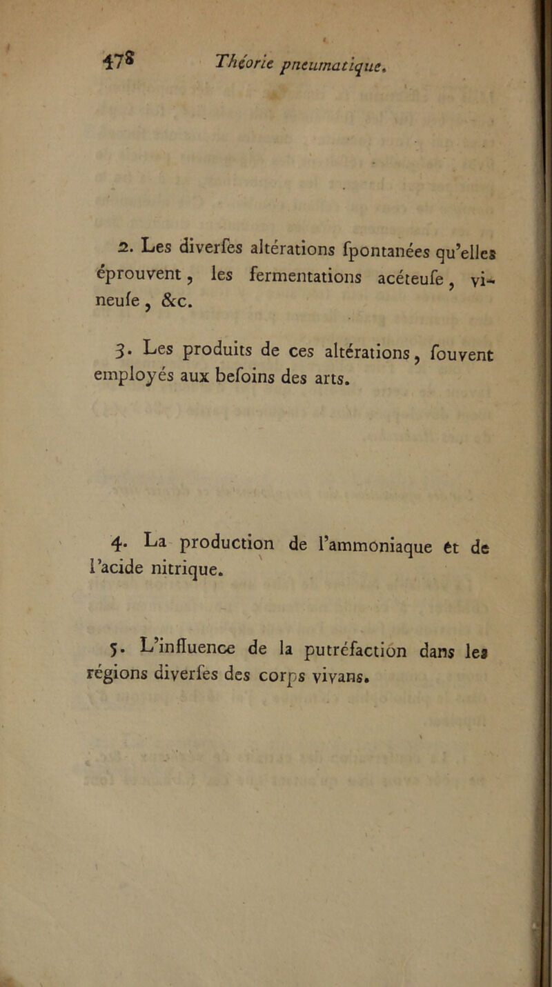 2. Les diverfes alterations fpontaiiées qu’elles éprouvent, les fermentations acéteufe, vi- neufe , &c. 3* Les produits de ces altérations, fouvent employés aux befoins des arts. 4- ^-'a production de l’ammoniaque ét de l’acide nitrique. 5. L’influence de la putréfaction dans les régions diverfes des corps vivans.