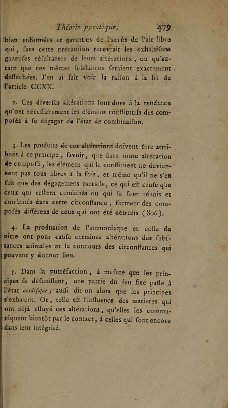 bien enfermées et garanties de l’accès de l’air iibra qui , fans cette précaution recevrait les exhdaifoiw gizeufes réfuîtantes de leurs aitérations , ou qu’au- tant que ces mêmes fubftances feraient exactement defléchées. J’en ai fait voir la raifon à la fin de l’article CCXX. 2. Ces diverfes altérations font dues à la tendance qu’ont néceffairement les élémens conftitutifs des com- pofés à fe dégager de l’état de combiuaifon. 3. Les produits de ces altérations doivent être attri- bues à ce principe, favoir, q e dans toute altération de compcfi , les élémens qui le conftiruent ne devien- nent pas tous libres à la fois, et même qu'il ne s’ea fait que des dég2gemens partiels, ce qui elt crufe que ceux qui reftent combinés ou qui fs font réunis et combinés dans cette circonftance , forment des com- pofés différens de ceux qui ont été détruits (S06). 4. La production de l’ammoniaque et celle du nitre ont pour caufe certaines altérations des fubf- tances animales et le concours des circonftances qui peuvent y donner lieu. Dans la putréfaction , à mefure que les prin- cipes fe défuniiïent, une partie du feu fixé paffe à l’état acidifique ,• aulfi dic-on alors que les principes, s'exhalent. Or, telle eft l’influence des matières qui ont déjà effuyé ces altérations, qu’elles les commu- niquent bientôt par le contact, à celles qui font encore dans leur intégrité.