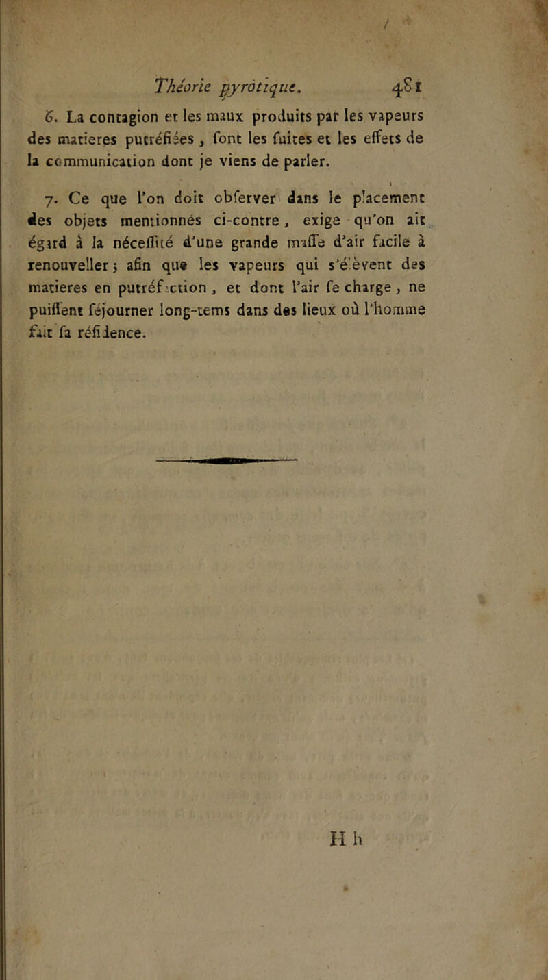/ Théorie gyrotiquc. 481 <S. La contagion et les maux produits par les vapeurs des matières putréfiées, font les fuites et les effets de la communication dont je viens de parler. \ 7. Ce que l’on doit obferver dans le placement des objets mentionnés ci-contre, exige qu'on ait égard à la néceflité d’une grande mufle d'air facile à renouveller 5 afin que les vapeurs qui s'élèvent des matières en putréfiction , et dont l'air fe charge, ne puiflent féjourner long-tems dans des lieux où l’homme fait fa réfiience.