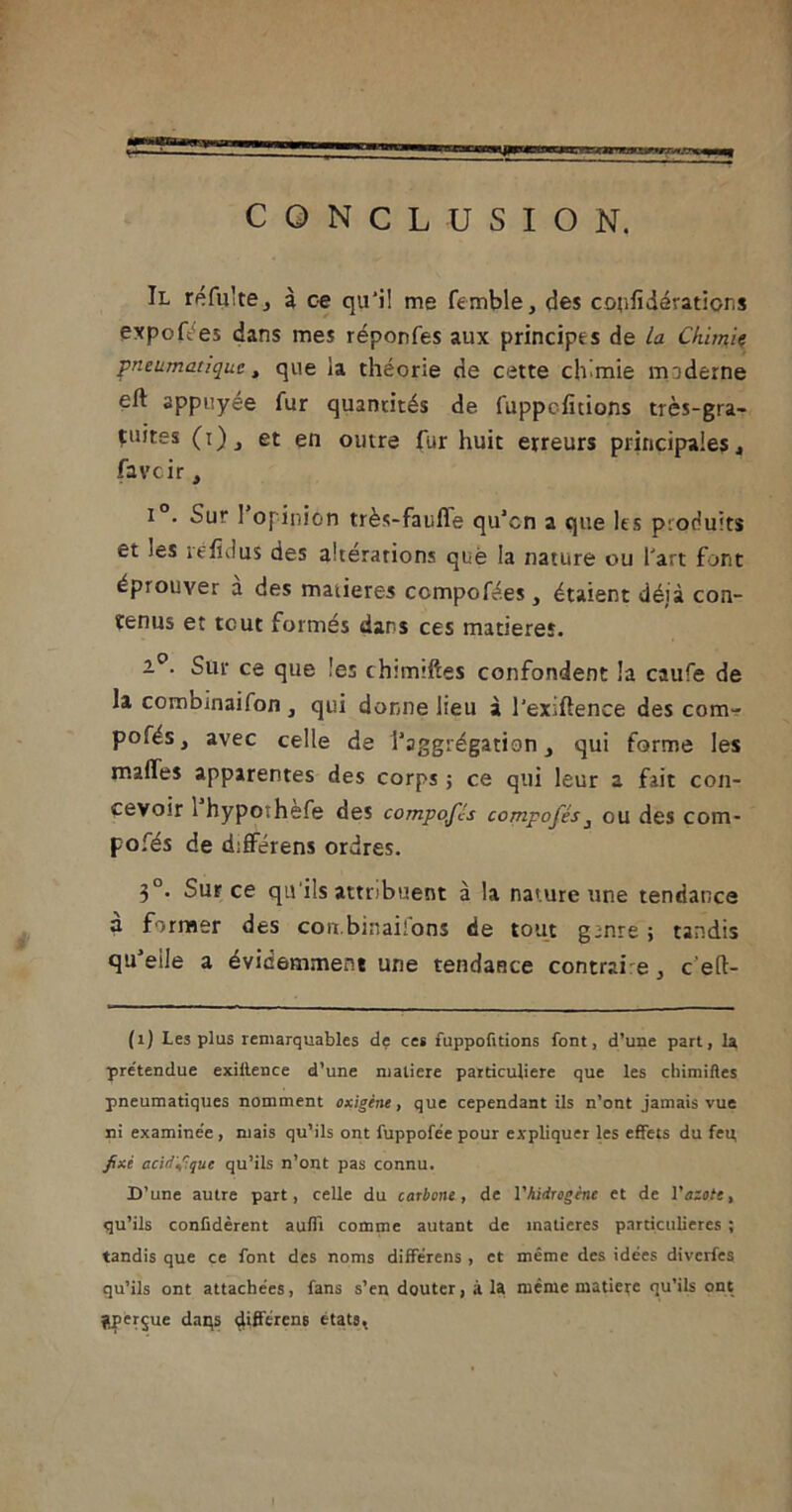 CONCLUSION. Il refaite j à ce qu'i! me femble, des coiifidératicns expoft es dans mes réponfes aux principes de La Chimie pneumatique, que ia théorie de cette chimie moderne eft appuyée fur quantités de fuppefitions très-gra- çuites (r) et en outre fur huit erreurs principales , faveir J i • Sur 1 opinion très-faufle qu’en a que les produits et ies réfidus des altérations què la nature ou l'art font éprouver a des matières compofées, étaient déjà con- tenus et tout formés dans ces matières. 2°. Sur ce que les churuftes confondent la caufe de la combinaifon , qui donne lieu à l’exiftence des corn- pofés, avec celle de l’aggrégation, qui forme les malles apparentes des corps ; ce qui leur a fait con- cevoir 1 hypoïhefe des compofLs compofés3 ou des com- pofés de différens ordres. 3°. Sur ce qu’ils attribuent à la nature une tendance à former des con.binaifons de tout gmre ; tandis qu’elle a évidemment une tendance contrai e, c'eft- (i) Les plus remarquables de ces fuppofitions font, d’une part, la pre'tendue exiflence d’une matière particulière que les chimifles pneumatiques nomment oxigène, que cependant ils n’ont jamais vue ni examinée , mais qu’ils ont fuppofee pour expliquer les effets du feu, fixé acid'fquc qu’ils n’ont pas connu. D’une autre part, celle du carbone, de Vhidrogène et de V azote, qu’ils confidèrent aufîi comme autant de matières particulières ; tandis que ce font des noms différens , et même des idées diverfes qu’ils ont attachées, fans s’en douter, à la même matière qu’ils ont gperjue dans diffcrcn6 états,