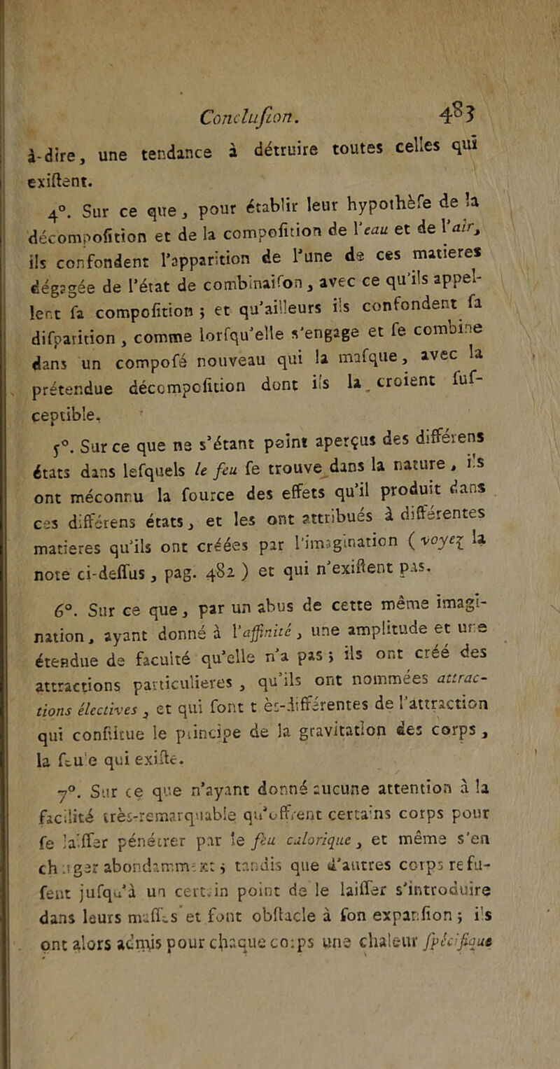 Conclufion. 4^3 à-dire, une tendance à détruire toutes celles quï i exiftent. 4°. Sur ce que, pour établir leur hypothèfe de la décompofition et de la compofition de Veau et de 1loir, ils confondent l’apparition de l’une de ces matières dégagée de l’état de combinaifon, avec ce qu’ils appel- lent fa compofition ; et qu’ailleurs ils confondent (a difparition , comme lorfqu’elle s'engage et fe combine dans un compofé nouveau qui la mafque, avec la prétendue décompofition dont iis la, croient luf- ceptible. y°. Sur ce que ne s’étant point aperçus des différens états dans lefquels le feu fe trouve dans la nature, i s ont méconnu la fource des effets qu’il produit dans ces différens états, et les ont attribués à différentes matières qu'ils ont créées par l'imagination ( voyei la note ci-deffus, pag. 482 ) et qui n exifient pas. 6°. Sur ce que, par un abus de cette même imagi- nation, ayant donné à l‘affinité } une amplitude et ms étendue ds faculté qu’elle n’a pas > ils ont créé des attractions particulières , qu ils ont nommées attrac- tions électives , et qui font t ès-differentes de 1 attraction qui confiitue le piincipe de la gravitation des corps , la bue qui exifte. 70. Sur ce que n’ayant donné aucune attention à la facilité très-remarquable qu’offrent certains corps pour fe ’a-ffer pénétrer par le feu calorique, et même s’en chuger abondamm-;Kt > tandis que d’autres corps refu- fent jufqu’à un certain point de le biffer s'introduire dans leurs mu fié s et font obffacîe à ton expanfion ; ils ont alors adnfis pour chaque co:ps une chaleur fpécfaue