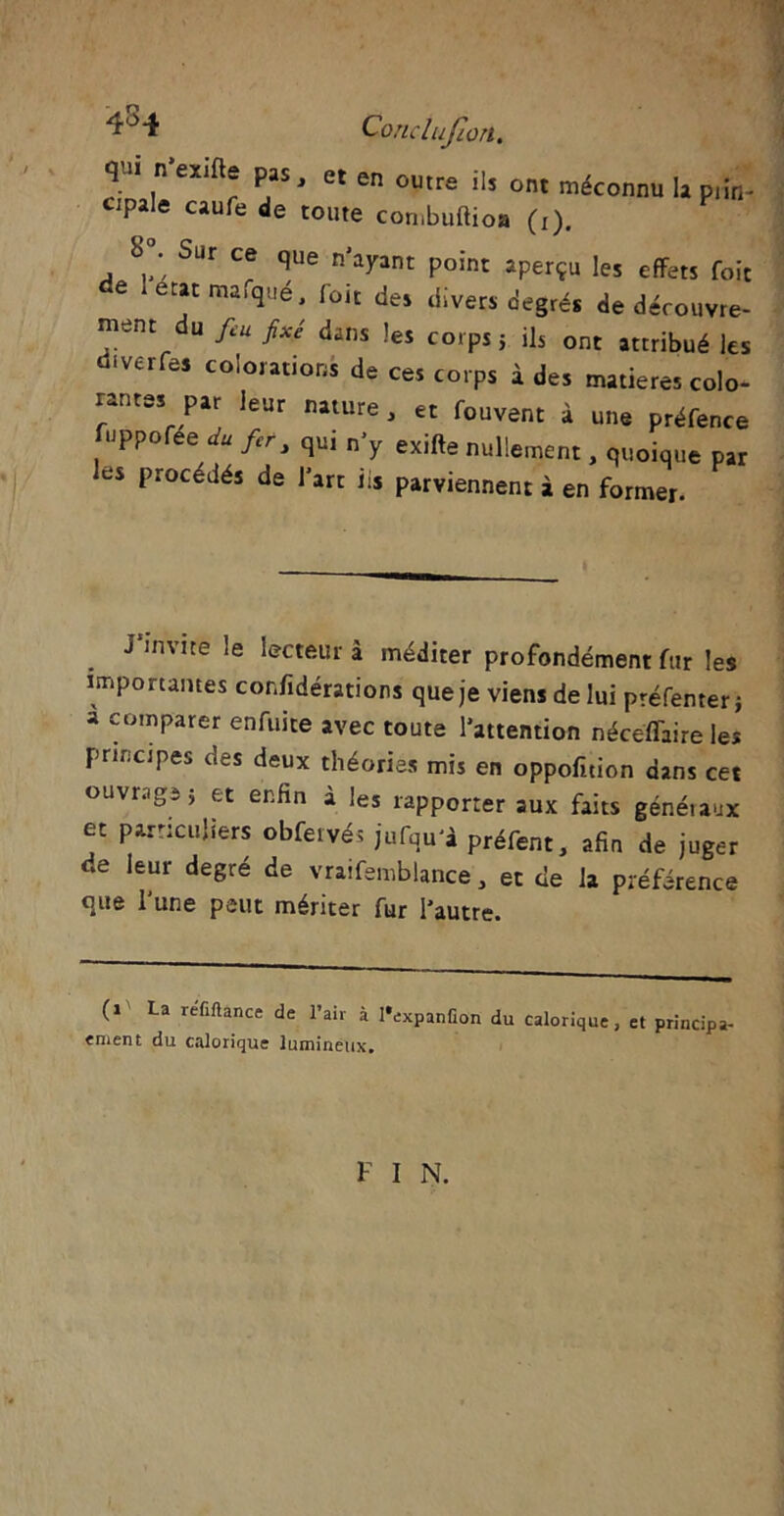 x'r Conclujion. qui n exifte pas, et en outre ils ont méconnu la piin- CipaJe caufe de toute combuflioa (r). 8°. Sur ce que n'ayant point aperçu les effets foit de léCjatma^lé> foit des divers degrés de découvre- nt du &u fixé dlins corps j ils ont attribué les diverfes colorations de ces corps à des matières colo- rantes par leur nature, et fouvent à une préfence luppofee du fer, qu, n’y exifte nullement, quoique par les procédés de l’art iis parviennent à en former. J’invite le lecteur à méditer profondément fur les importantes considérations que je viens de lui préfenter} a comparer enfuite avec toute l’attention nécéffaire les principes des deux théories mis en oppofuion dans cet ouvrage} et enfin à les rapporter aux faits génétaux et particuliers obfervés jufqu'à préfent, afin de juger de leur degré de vraifemblance, et de la préférence que l’une peut mériter fur l'autre. (1 La refiftance de l’air à l'expanfion du calorique, et principe «ment du calorique lumineux. F I N.