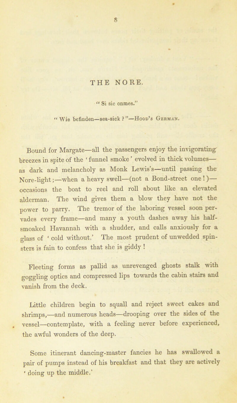 THE NO RE. “ Si sic onmes.” “Wie befinden—sea-sick ? ”—Hood’s Germa*. Bound for Margate—all the passengers enjoy the invigorating breezes in spite of the ‘ funnel smoke ’ evolved in thick volumes— as dark and melancholy as Monk Lewis’s—until passing the Nore-light;—when a heavy swell—(not a Bond-street one!)— occasions the boat to reel and roll about like an elevated alderman. The wind gives them a blow they have not the power to parry. The tremor of the laboring vessel soon per- vades every frame—and many a youth dashes away his half- smoaked Havannah with a shudder, and calls anxiously for a class of * cold without.’ The most prudent of unwedded spin- sters is fain to confess that she is giddy ! Fleeting forms as pallid as unrevenged ghosts stalk with goggling optics and compressed lips towards the cabin stairs and vanish from the deck. Little children begin to squall and reject sweet cakes and shrimps,—and numerous heads—drooping over the sides of the vessel—contemplate, with a feeling never before experienced, the awful wonders of the deep. Some itinerant dancing-master fancies he has swallowed a pair of pumps instead of his breakfast and that they are actively * doing up the middle.’