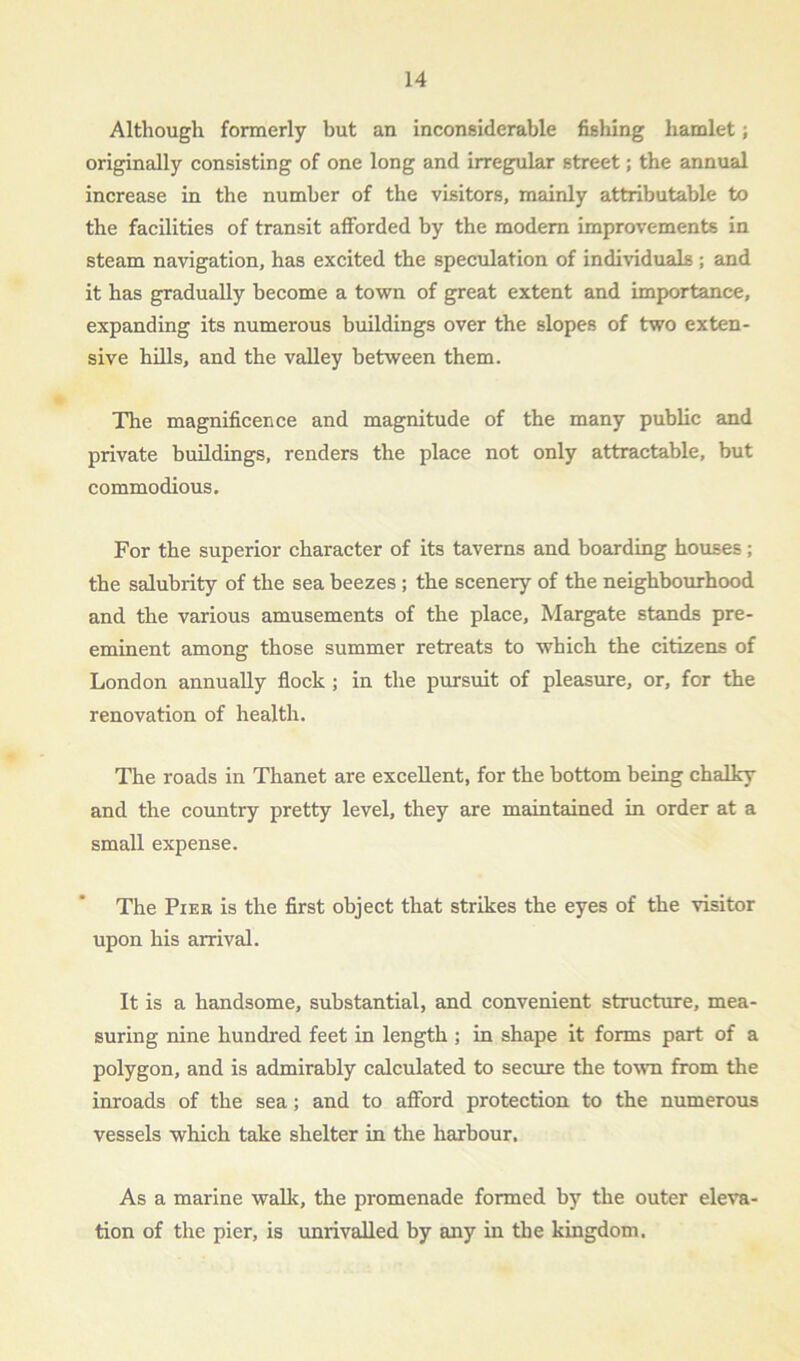 Although formerly but an inconsiderable fishing hamlet; originally consisting of one long and irregular street; the annual increase in the number of the visitors, mainly attributable to the facilities of transit afforded by the modern improvements in steam navigation, has excited the speculation of individuals ; and it has gradually become a town of great extent and importance, expanding its numerous buildings over the slopes of two exten- sive hills, and the valley between them. The magnificence and magnitude of the many public and private buildings, renders the place not only attractable, but commodious. For the superior character of its taverns and boarding houses; the salubrity of the sea beezes ; the scenery of the neighbourhood and the various amusements of the place, Margate stands pre- eminent among those summer retreats to which the citizens of London annually flock ; in the pursuit of pleasure, or, for the renovation of health. The roads in Thanet are excellent, for the bottom being chalky and the country pretty level, they are maintained in order at a small expense. The Pier is the first object that strikes the eyes of the visitor upon his arrival. It is a handsome, substantial, and convenient structure, mea- suring nine hundred feet in length ; in shape it forms part of a polygon, and is admirably calculated to secure the town from the inroads of the sea; and to afford protection to the numerous vessels which take shelter in the harbour. As a marine walk, the promenade formed by the outer eleva- tion of the pier, is unrivalled by any in the kingdom.