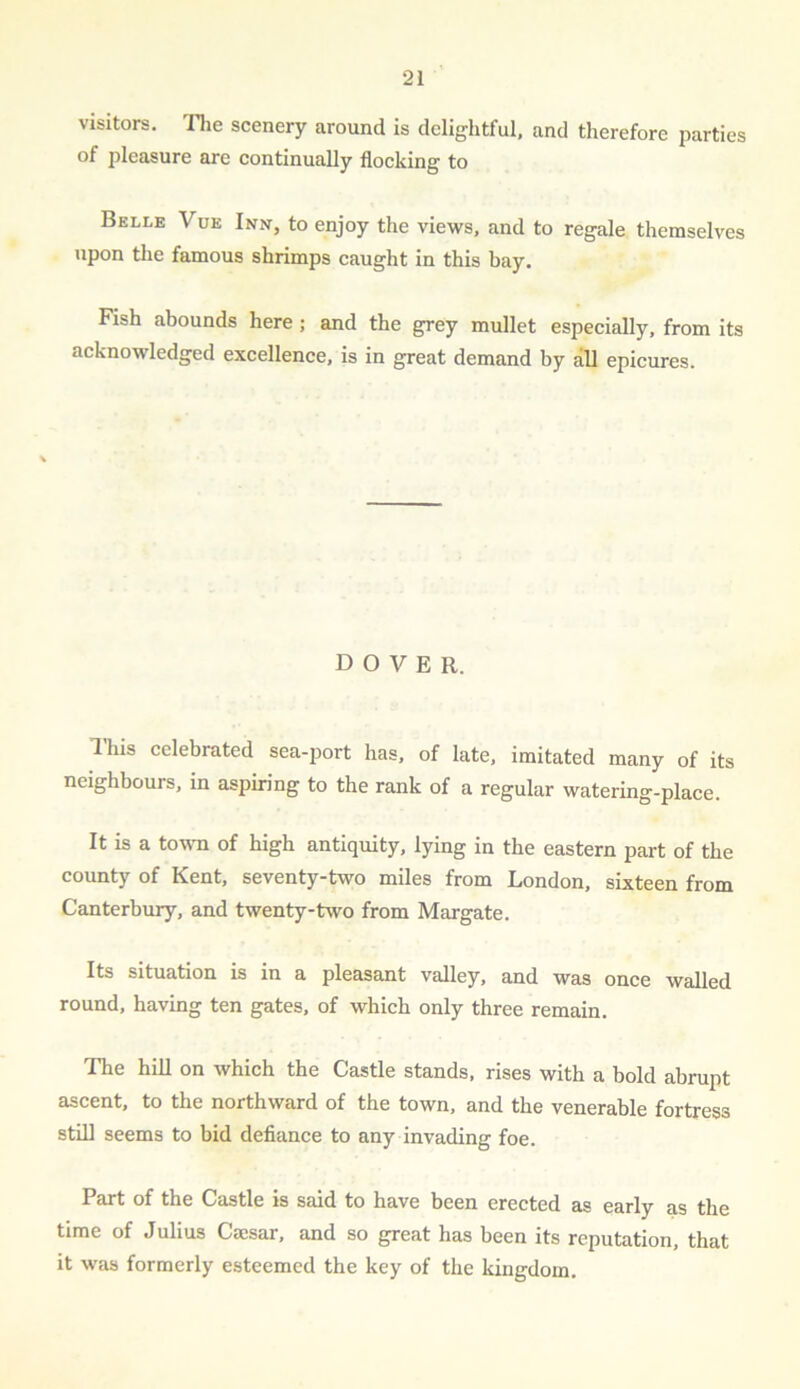 visitors. The scenery around is delightful, and therefore parties of pleasure are continually flocking to Belle Vue Inn, to enjoy the views, and to regale themselves upon the famous shrimps caught in this bay. Fish abounds here ; and the grey mullet especially, from its acknowledged excellence, is in great demand by all epicures. DOVER. Ihis celebrated sea-port has, of late, imitated many of its neighbours, in aspiring to the rank of a regular watering-place. It is a to-wn of high antiquity, lying in the eastern part of the county of Kent, seventy-two miles from London, sixteen from Canterbury, and twenty-two from Margate. Its situation is in a pleasant valley, and was once walled round, having ten gates, of which only three remain. The hill on which the Castle stands, rises with a bold abrupt ascent, to the northward of the town, and the venerable fortress still seems to bid defiance to any invading foe. Part of the Castle is said to have been erected as early as the time of Julius Caesar, and so great has been its reputation, that it was formerly esteemed the key of the kingdom.