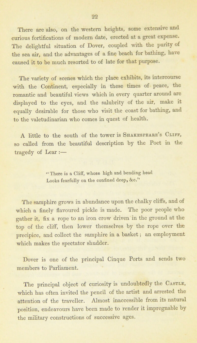 There are also, on the western heights, some extensive and curious fortifications of modern date, erected at a great expense. The delightful situation of Dover, coupled with the purity of the sea air, and the advantages of a fine beach for bathing, ha', e caused it to be much resorted to of late for that purpose. The variety of scenes which the place exhibits, its intercourse with the Continent, especially in these times of peace, the romantic and beautiful views which in every quarter around are displayed to the eyes, and the salubrity of the air, make it equally desirable for those who visit the coast for bathing, and to the valetudinarian who comes in quest of health. A little to the south of the tower is Shakespeare’s Cliff, so called from the beautiful description by the Poet in the tragedy of Lear :— « There is a Cliff, whose high and bending head Looks fearfully on the confined deep, &c.” The samphire grows in abundance upon the chalky cliffs, and of which a finely flavoured pickle is made. The poor people who gather it, fix a rope to an iron crow driven in the ground at the top of the cliff, then lower themselves by the rope over the precipice, and collect the samphire in a basket; an employment which makes the spectator shudder. Dover is one of the principal Cinque Ports and sends two members to Parliament. The principal object of curiosity is undoubtedly the Castle, which has often invited the pencil of the artist and arrested the attention of the traveller. Almost inaccessible from its natural position, endeavours have been made to render it impregnable by the military constructions of successive ages.