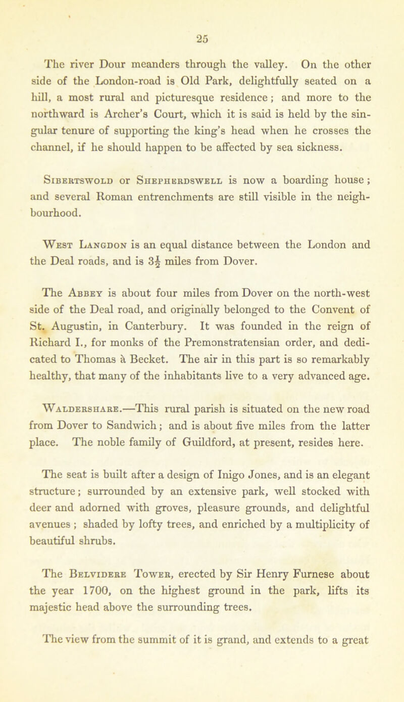 The river Dour meanders through the valley. On the other side of the London-road is Old Park, delightfully seated on a hill, a most rural and picturesque residence; and more to the northward is Archer’s Court, which it is said is held by the sin- gular tenure of supporting the king’s head when he crosses the channel, if he should happen to be affected by sea sickness. Sibertswold or Shepherdswell is now a boarding house; and several Roman entrenchments are still visible in the neigh- bourhood. West Langdon is an equal distance between the London and the Deal roads, and is 3^ miles from Dover. The Abbey is about four miles from Dover on the north-west side of the Deal road, and originally belonged to the Convent of St. Augustin, in Canterbury. It was founded in the reign of Richard I., for monks of the Premonstratensian order, and dedi- cated to Thomas a Becket. The air in this part is so remarkably healthy, that many of the inhabitants live to a very advanced age. Waldershare.—This rural parish is situated on the new road from Dover to Sandwich; and is about five miles from the latter place. The noble family of Guildford, at present, resides here. The seat is built after a design of Inigo Jones, and is an elegant structure; surrounded by an extensive park, well stocked with deer and adorned with groves, pleasure grounds, and delightful avenues ; shaded by lofty trees, and enriched by a multiplicity of beautiful shrubs. The Belvidere Tower, erected by Sir Henry Furnese about the year 1700, on the highest ground in the park, lifts its majestic head above the surrounding trees. The view from the summit of it is grand, and extends to a great