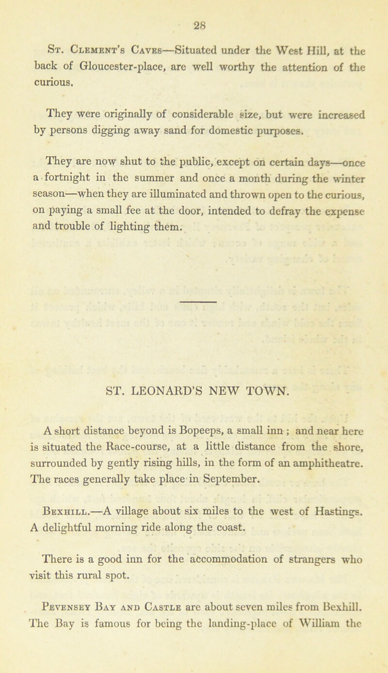 St. Clement’s Caves—Situated under the West Hill, at the back of Gloucester-place, are well worthy the attention of the curious. They were originally of considerable size, but were increased by persons digging away sand for domestic purposes. They are now shut to the public, except on certain days—once a-fortnight in the summer and once a month during the winter season—when they are illuminated and thrown open to the curious, on paying a small fee at the door, intended to defray the expense and trouble of lighting them. ST. LEONARD’S NEW TOWN. A short distance beyond is Bopeeps, a small inn ; and near here is situated the Race-course, at a little distance from the shore, surrounded by gently rising hills, in the form of an amphitheatre. The races generally take place in September. Bexhill.—A village about six miles to the west of Hastings. A delightful morning ride along the coast. There is a good inn for the accommodation of strangers who visit this rural spot. Pevensey Bay and Castle are about seven miles from Bexhill. The Bay is famous for being the landing-place of William the