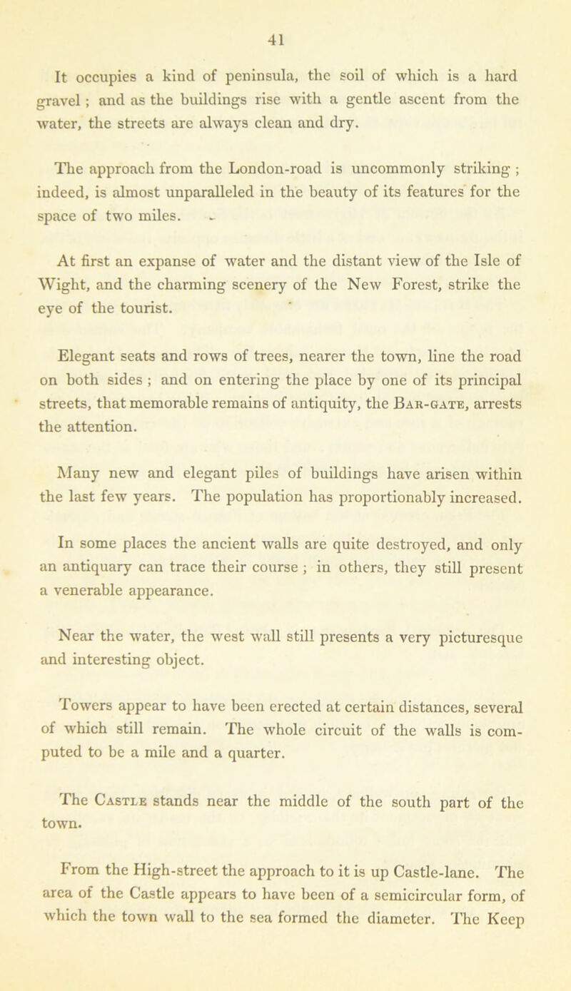 It occupies a kind of peninsula, the soil of which is a hard gravel ; and as the buildings rise with a gentle ascent from the water, the streets are always clean and dry. The approach from the Lon don-road is uncommonly striking ; indeed, is almost unparalleled in the beauty of its features for the space of two miles. At first an expanse of wTater and the distant view of the Isle of Wight, and the charming scenery of the New Forest, strike the eye of the tourist. Elegant seats and rows of trees, nearer the town, line the road on both sides ; and on entering the place by one of its principal streets, that memorable remains of antiquity, the Bar-gate, arrests the attention. Many new and elegant piles of buildings have arisen within the last few years. The population has proportionahly increased. In some places the ancient walls are quite destroyed, and only an antiquary can trace their course ; in others, they still present a venerable appearance. Near the water, the west wall still presents a very picturesque and interesting object. Towers appear to have been erected at certain distances, several of which still remain. The whole circuit of the walls is com- puted to be a mile and a quarter. The Castle stands near the middle of the south part of the town. From the High-street the approach to it is up Castle-lane. The area of the Castle appears to have been of a semicircular form, of which the town wall to the sea formed the diameter. The Keep