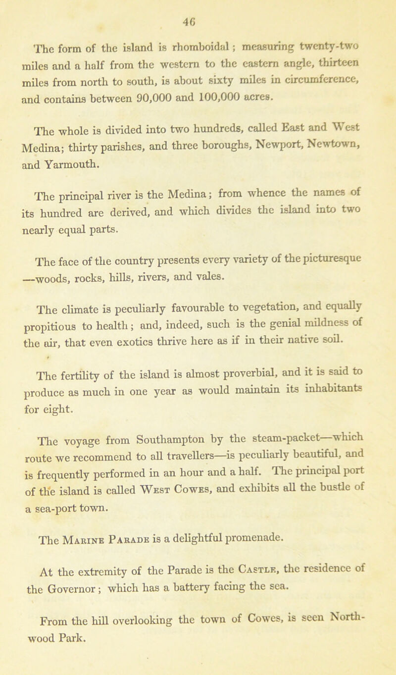 The form of the island is rhomboidal; measuring twenty-two miles and a half from the western to the eastern angle, thirteen miles from north to south, is about sixty miles in circumference, and contains between 90,000 and 100,000 acres. The whole is divided into two hundreds, called East and West Medina; thirty parishes, and three boroughs, Newport, Newtown, and Yarmouth. The principal river is the Medina; from whence the names of its hundred are derived, and which divides the island into two nearly equal parts. The face of the country presents every variety of the picturesque —woods, rocks, hills, rivers, and vales. The climate is peculiarly favourable to vegetation, and equally propitious to health; and, indeed, such is the genial mildness of the air, that even exotics thrive here as if in their native soil. The fertility of the island is almost proverbial, and it is said to produce as much in one year as would maintain its inhabitants for eight. The voyage from Southampton by the steam-packet—which route we recommend to all travellers—is peculiarly beautiful, and is frequently performed in an hour and a half. The principal port of th'e island is called West Cowes, and exhibits all the bustle of a sea-port town. The Marine Parade is a delightful promenade. At the extremity of the Parade is the Castle, the residence of the Governor; which has a battery facing the sea. From the hill overlooking the town of Cowes, is seen IVorth- wood Park.