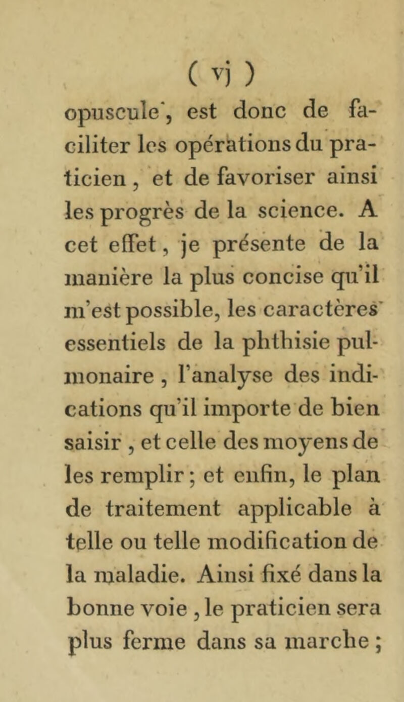 ( '') ) opuscule', est donc de fa- ciliter les opérations du pra- ticien , et de favoriser ainsi les progrès de la science. A cet effet, je présente de la manière la plus concise qu’il m’est possible, les caractères* essentiels de la phtbisie pul- monaire , l’analyse des indi- cations qu’il importe de bien saisir , et celle des moyens de les remplir ; et enfin, le plan de traitement applicable à telle ou telle modification de la maladie. Ainsi fixé dans la bonne voie ,1e praticien sera plus ferme dans sa marche ;
