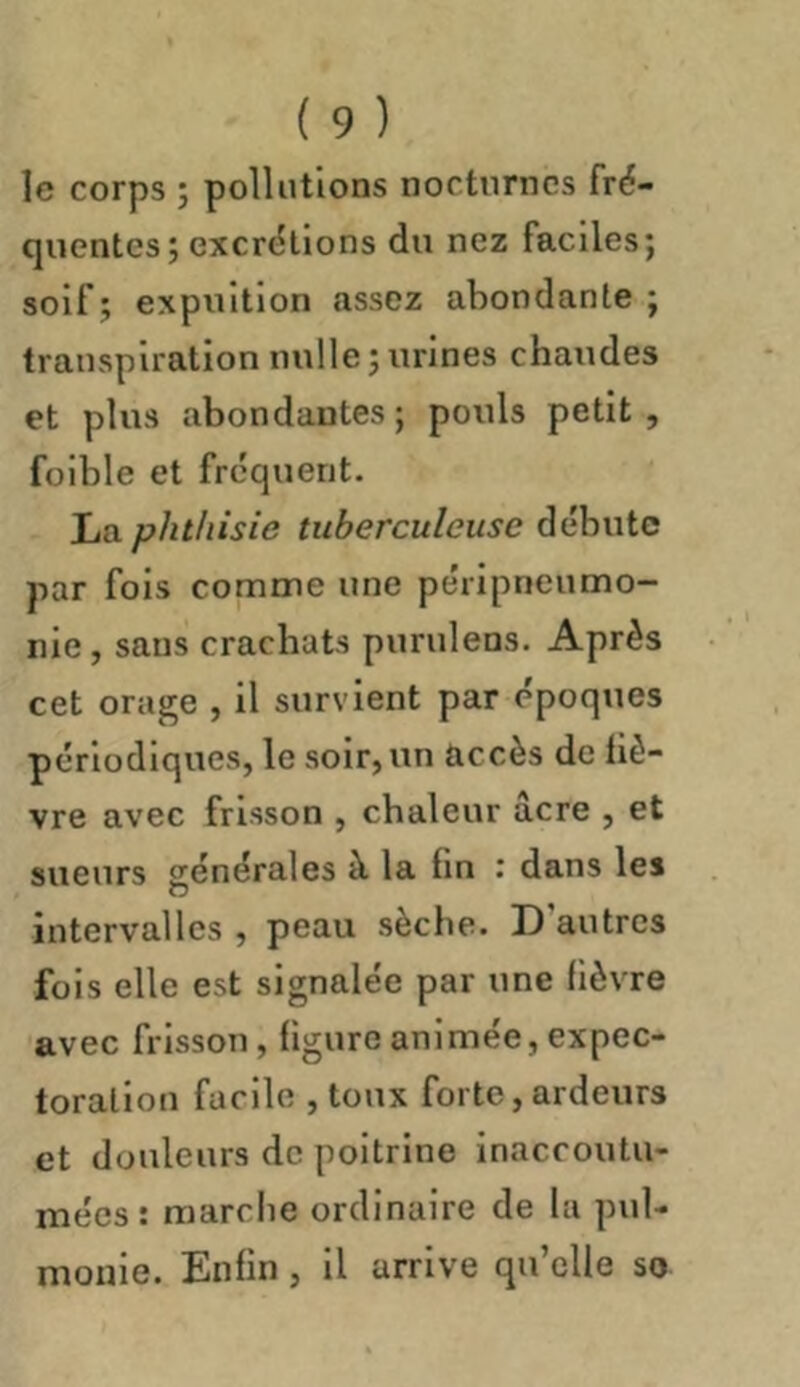 le corps ; pollutions nocturnes fré- quentes ; excrt5llons du nez faciles; soif; expultlon assez abondante; transpiration nulle;urines chaudes et plus abondantes ; pouls petit , foible et frequent. La phthisie tuberculeuse débute par fois comme une péripneumo- nie , sans crachats purulens. Après cet orage , il survient par époques périodiques, le soir, un accès de liè- vre avec frisson , chaleur âcre , et sueurs générales à la lin : dans les intervalles , peau sèche. D’autres fois elle est signalée par une lièvre avec frisson, ligure animée, expec- toration facile ,toux forte, ardeurs et douleurs de poitrine inaccoutu- mées : marche ordinaire de la pul- mouie. Enlin, il arrive qu’elle so