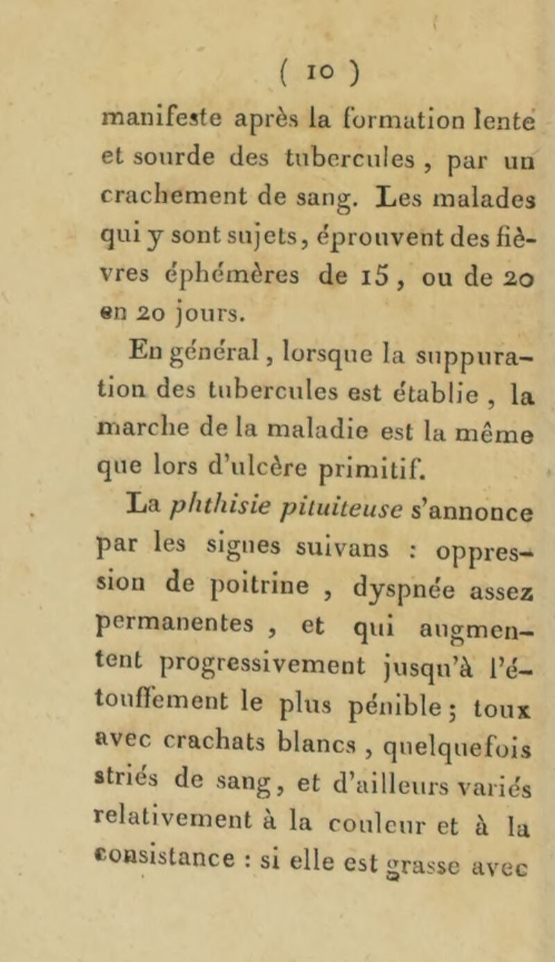 manifeste après ia formation lente et sourde des tubercules , par un crachement de sang. Les malades qui y sont sujets, éprouvent des fiè- vres e'phémères de i5 , ou de 20 en 20 jours. En général, lorsque la suppura- tion des tubercules est établie , la marche de la maladie est la même que lors d’ulcère primitif. La phthisie pituiteuse s’annonce par les signes sulvans : oppres- sion de poitrine , dyspnée assez permanentes , et qui augmen- tent progressivement jusqu’à l’é- toufl’ement le plus pénible; toux avec crachats blancs , quelquefois striés de sang, et d’ailleurs variés relativement à la couleur et à la Consistance ; si elle est grasse avec