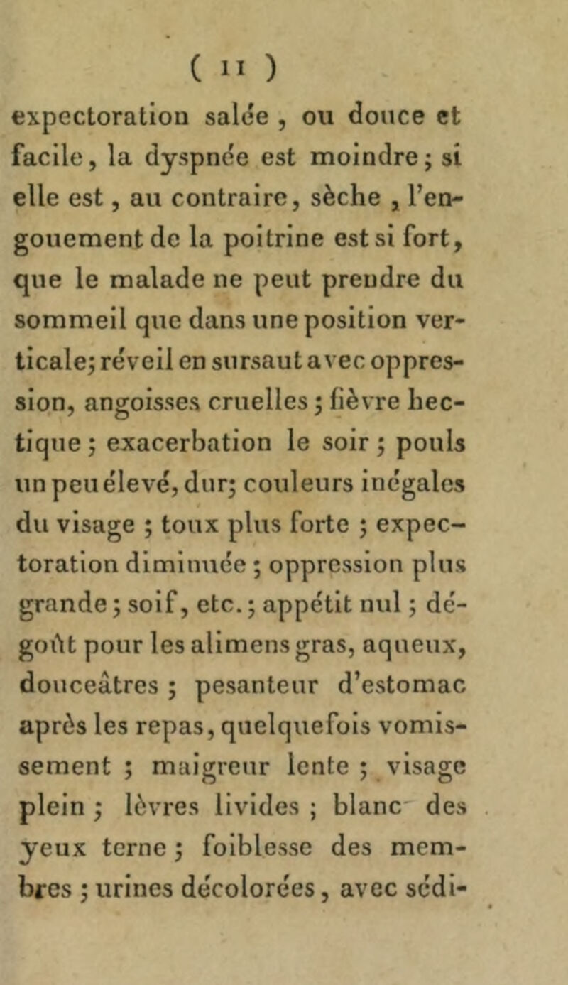 expectoration salée , ou douce et facile, la dyspnée est moindre; si elle est, au contraire, sèche , l’en- gouement de la poitrine est si fort, que le malade ne peut prendre du sommeil que dans une position ver- ticale; réveil en sursaut avec oppres- sion, angoisses cruelles; lièvre hec- tiqtie ; exacerbation le soir ; pouls un peu élevé, dur; couleurs inégales du visage ; toux plus forte ; expec- toration diminuée ; oppression plus grande ; soif, etc. ; appétit nul ; dé- goût pour les allmens gras, aqueux, douceâtres ; pesanteur d’estomac après les repas, quelquefois vomis- sement ; maigreur lente ; visage plein ; lèvres livides ; blanc des yeux terne ; folblesse des mem- bres ; urines décolorées, avec sédi-