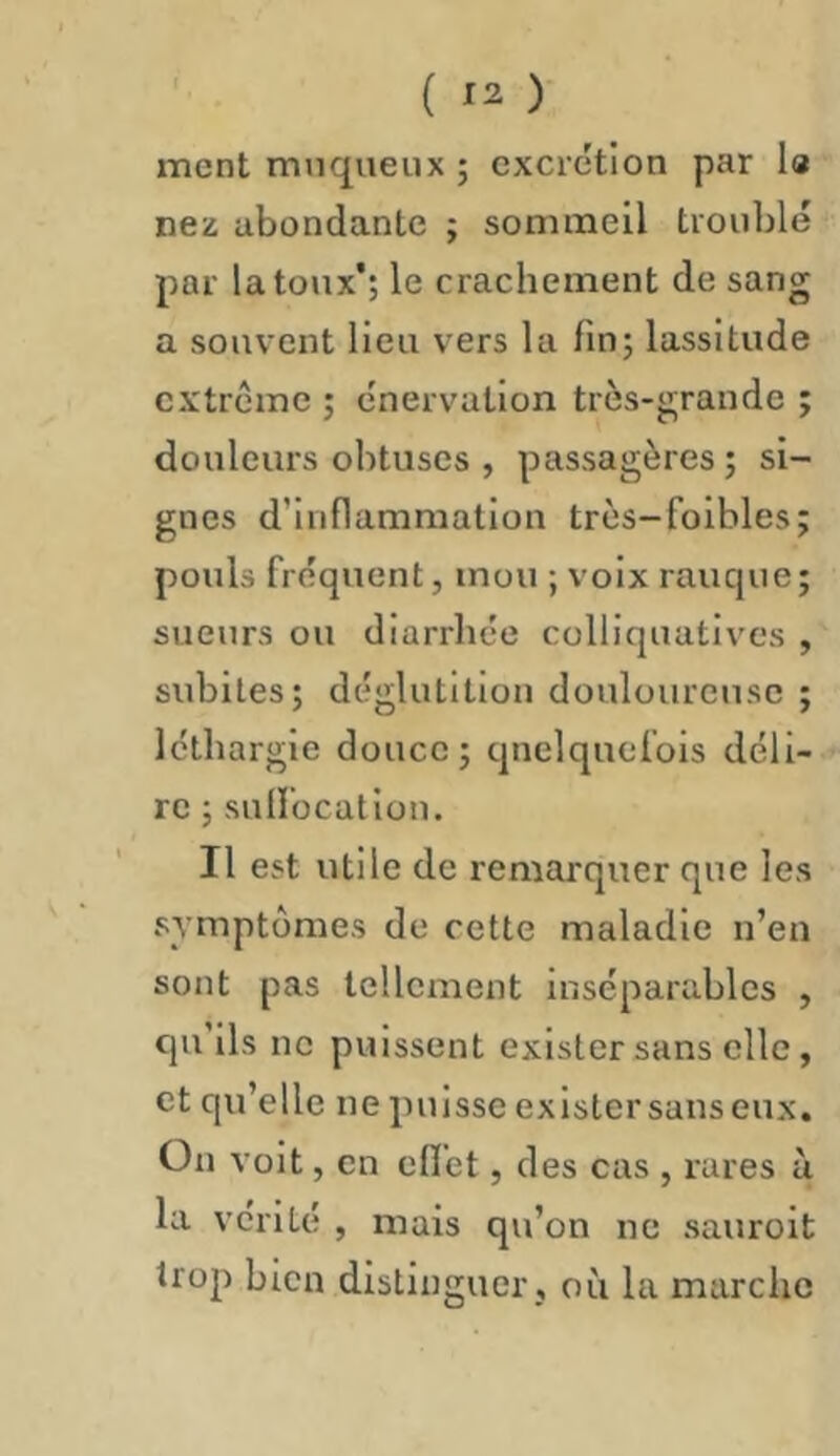 ment muqueux ; excrétion par I« nez abondante ; sommeil troublé par la toux’; le crachement de sang a souvent lieu vers la fin; lassitude extrême ; énervation très-grande ; douleurs obtuses , passagères ; si- gnes d’inflammation très-foihles; pouls fréquent, mou ; voix rauque; sueurs ou diarrhée colliquatives , subites; déglutition douloureuse ; léthargie douce; quelquefois déli- re ; sulfocatiüu. Il est utile de remarquer que les symptômes de cette maladie n’en sont pas tellement inséparables , qu’ils ne puissent exister sans elle, et qu’elle ne puisse exister sans eux. On voit, en effet, des cas , rares à la vérité , mais qu’on ne sauroit trop bien distinguer , où la marche