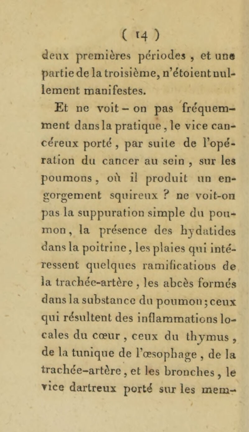 deux premières périodes , et uns partie de la troisième, n’étolent nul- lement manifestes. Et ne voit-on pas fréquem- ment dansla pratique, le vice can- céreux porté , par suite de l’opé- ration du cancer au sein , sur les poumons, oit il produit un en- gorgement sqiiireux ? ne voit-on pas la suppuration simple du pou- mon , la présence des hydatides dans la poitrine, les plaies qui inté- ressent quelques ramifications de la trachée-artère , les abcès formés dans la substance du poumon ; ceux qui résultent des inflammations lo- cales du cœur , ceux du tbjmus , de la tunique de l’œsopbage , de la trachée-artère , et les bronches , le ▼ice darlreux porté sur les mem-