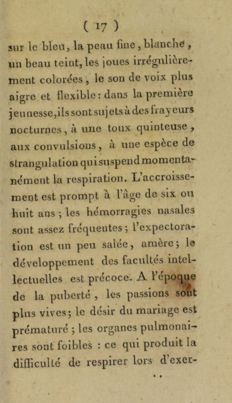 sur le bleu, la peau fine, blanche , un beau teint, les joues irrégulière- ment colorées , le son de voix plus aigre et flexible: dans la première ) eu nessCjils sont sujets à des frayeurs nocturnes , à une toux quinteuse , aux convulsions, a une espèce de strangulation qui suspend momenta- nément la respiration. L accroisse- ment est prompt à fàge de six ou huit ans ; les hémorragies nasales sont assez frequentes l expectora- tion est un peu salée, amère ; le développement des facultés intel- lectuelles est précoce. A l’époque de la puberté , les passions sont plus vives; le désir du mariage est prématuré ; les organes pulmonai- res sont foibles : ce qui produit la difliculté de respirer lors d cxer-