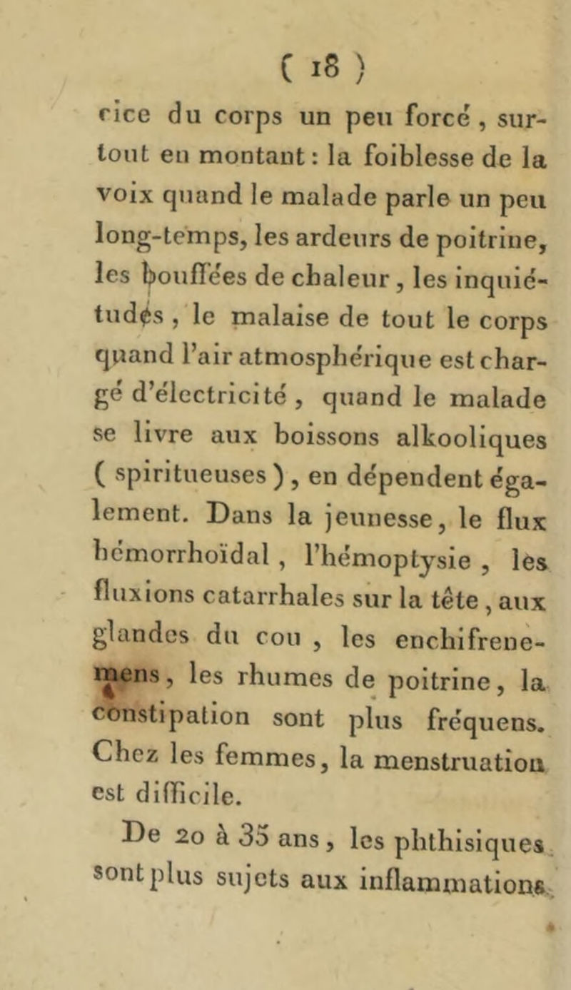 C iS ) rice du corps un peu forcé, sur- tout eu montant: la foiblesse de la voix quand le malade parle un peu long-temps, les ardeurs de poitrine, les bouffées de chaleur, les inquié- tudes , le malaise de tout le corps quand l’air atmosphérique est char- gé d’électricité , quand le malade se livre aux boissons alkoollques ( spiritueuses ) , en dépendent éga- lement. Dans la jeunesse, le flux hémorrhoïdal , l’hémoptysie , les fluxions catarrhales sur la tête, aux glandes du cou , les enchlfrene- mens, les rhumes de poitrine, la constipation sont plus fréquens. Chez les femmes, la menstruation est difïicile. De 20 à 35 ans, les phthisiques sont plus sujets aux inflammations..
