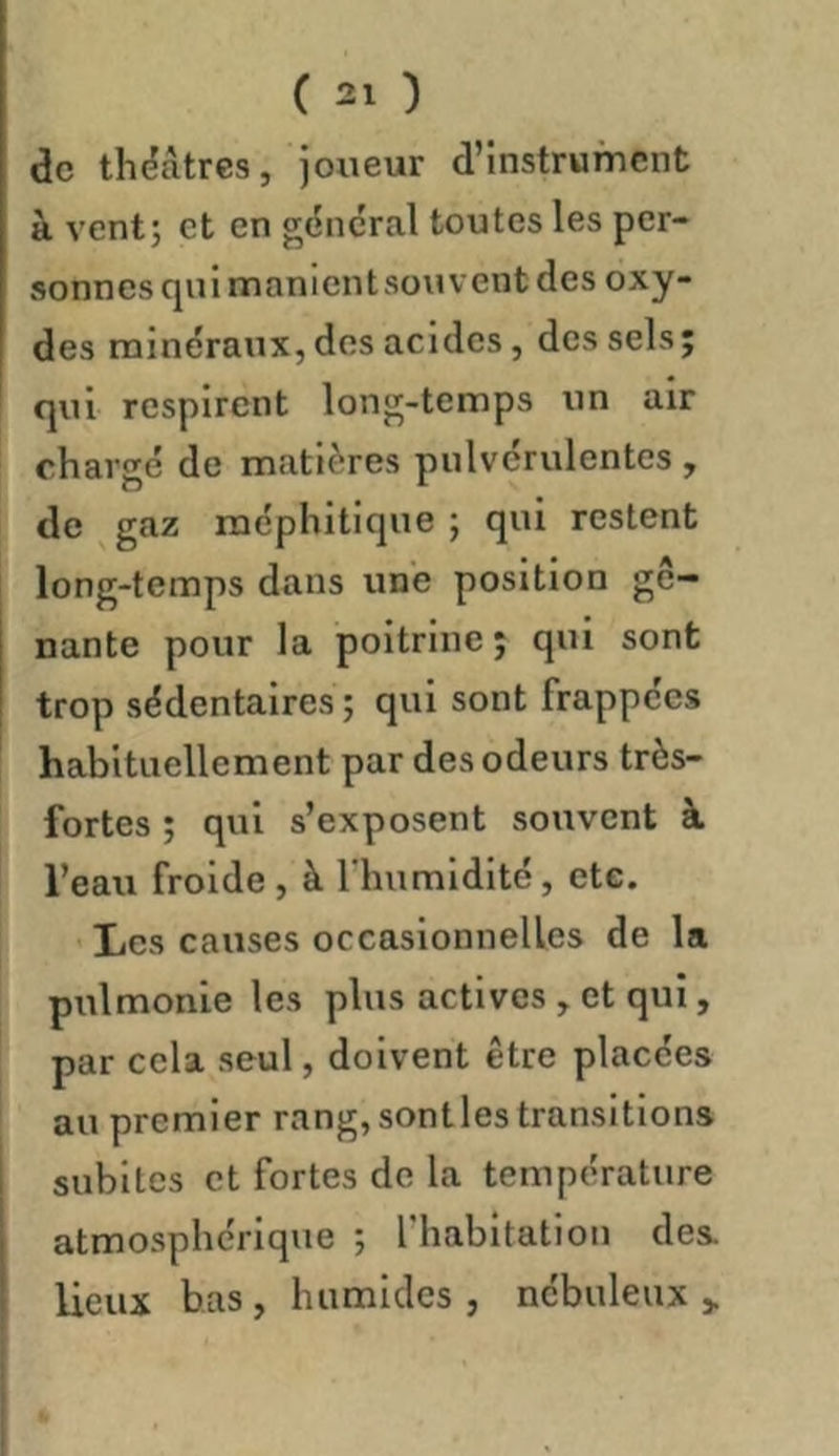 de théâtres, joueur d’instrument à vent; et en g(5ncral toutes les per- sonnes qui manlentsouvent des oxy- des minéraux, dos acides, des sels; qui respirent long-temps un air char gé de matières pulvérulentes, de gaz méphitique ; qui restent long-temps dans une position gê- nante pour la poitrine ; qui sont trop sédentaires ; qui sont frappées habituellement par des odeurs très- fortes ; qui s’exposent souvent à l’eau froide , à l'humidité, cte. Les causes occasionnelles de la pulmonle les plus actives , et qui, par cela seul, doivent être placées au premier rang, senties transitions , subites et fortes de la température I atmosphérique ; l’habitation des ■ lieux bas, humides, nébuleux >