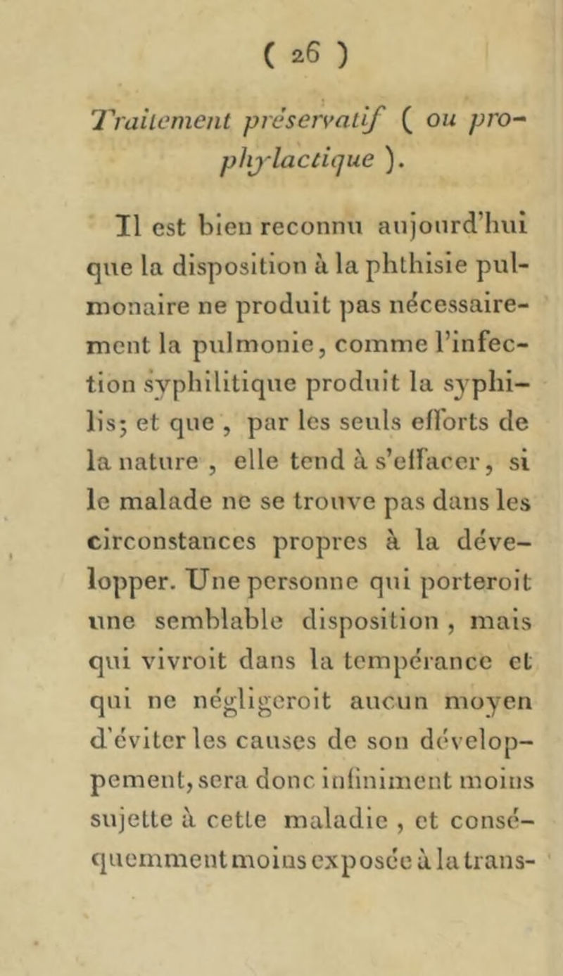 ( ^6 ) lyailcment préservatif ( ou pro^ plij’lacdque ). Il est bien reconnu aujourd’hui que la disposition ù la phthisie pul- monaire ne produit pas nécessaire- ment la pulmonie, comme l’infec- tion syphilitique produit la syphi- lis; et que , par les seuls efforts de la nature , elle tend à s’effacer, si le malade ne se trouve pas dans les circonstances propres à la déve- lopper. Une personne qui porteroit une semblable disposition , mais qui vivroit dans la tempérance et qui ne négligeroit aucun moyen d’éviter les causes de son dévelop- pement, sera donc infiniment moins sujette à cette maladie , et consé- quemment moins exposée à la trans- ’