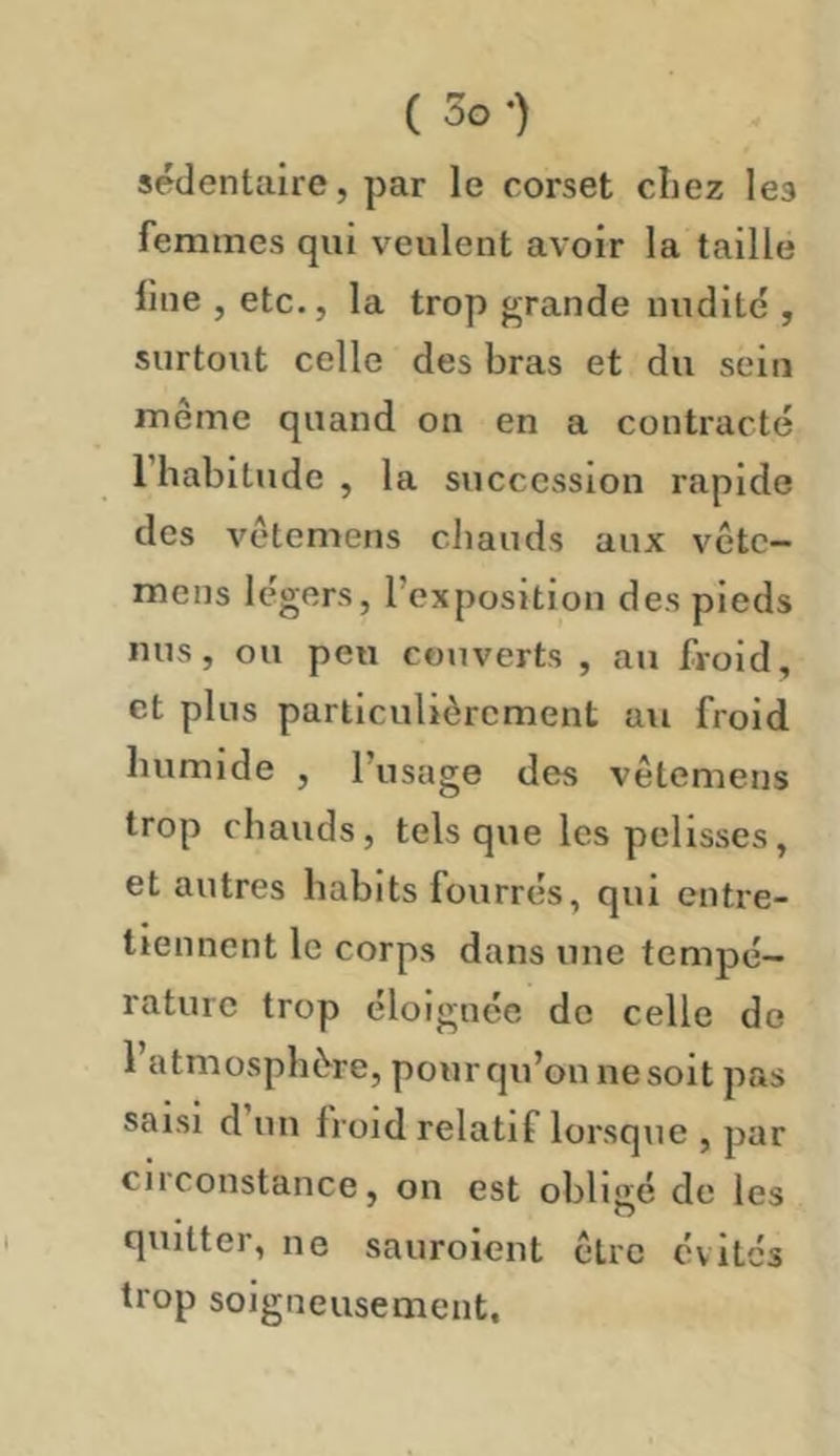 ( 5o-) sédentaire, par le corset chez les femmes qui veulent avoir la taille fine , etc., la trop grande nudité , surtout celle des bras et du sein même quand on en a contracté 1 habitude , la succession rapide des vêtemens chauds aux vête- mens légers, l’expositiou des pieds nus, ou peu couverts , au froid, et plus particulièrement au froid humide , l’usage des vêtemens trop chauds, tels que les pelisses, et autres habits fourrés, qui entre- tiennent le corps dans une tempé- rature trop éloignée do celle de 1 atmosphère, pour qu’on ne soit pas saisi d un froid relatif lorsque , par circonstance, on est obligé de les quitter, ne sauroient être évités trop soigneusement.