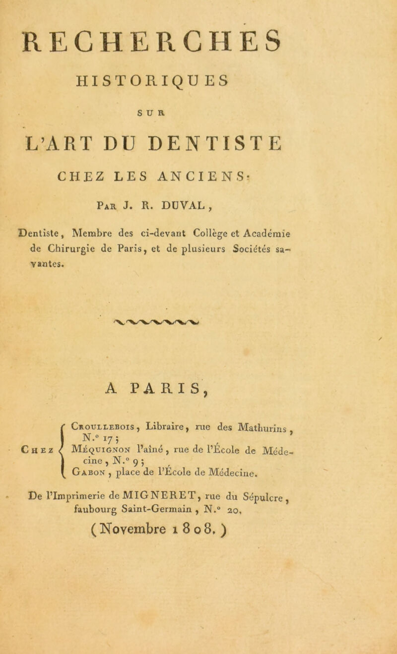 RECHERCHES HISTOPlIQUES SUR L’ART DU DENTISTE CHEZ LES ANCIENS- Par J. R. DUVAL, Dentiste, Membre des ci-devant Collège et Académie de Chirurgie de Paris, et de plusieurs Sociétés sa- vantes. A PARIS, Chez Croullebois , Libraire, rue des Mathurins N-° 17; Méquignon l’aîné, rue de l’Ecole de Méde- cine , N.° 9 5 Gabon , place de l’École de Médecine. De l’Imprimerie deMIGNERET, rue du Sépulcre, faubourg Saint-Germain , N.° 20. ( Novembre 1808,)