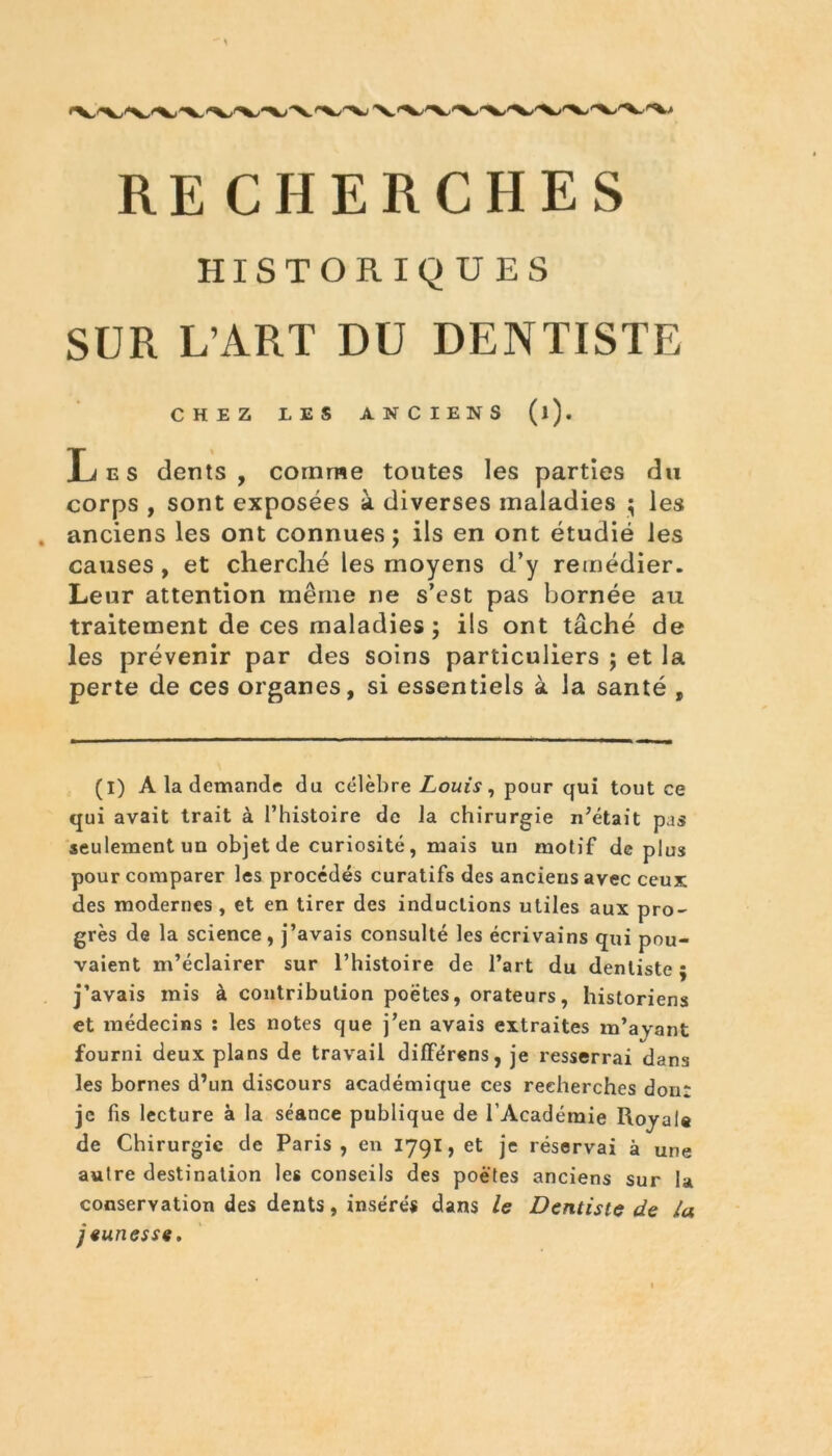 HISTORIQUES SUR L’ART DU DENTISTE CHEZ LES ANCIENS (l). Les dents, comme toutes les parties du corps , sont exposées à diverses maladies ; les anciens les ont connues; ils en ont étudié les causes , et cherché les moyens d’y remédier. Leur attention même ne s’est pas bornée au traitement de ces maladies ; ils ont tâché de les prévenir par des soins particuliers ; et la perte de ces organes, si essentiels à la santé , (I) A la demande du célèbre Louis, pour qui tout ce qui avait trait à l’histoire de la chirurgie n’était pas seulement un objet de curiosité, mais un motif de plus pour comparer les procédés curatifs des anciens avec ceux des modernes , et en tirer des inductions utiles aux pro- grès de la science, j’avais consulté les écrivains qui pou- vaient m’éclairer sur l’histoire de l’art du dentiste ; j’avais mis à contribution poètes, orateurs, historiens et médecins : les notes que j’en avais extraites m’ayant fourni deux plans de travail dilférens, je resserrai dans les bornes d’un discours académique ces recherches don: je fis lecture à la séance publique de l’Académie Royale de Chirurgie de Paris, en 1791, et je réservai à une autre destination les conseils des poètes anciens sur la conservation des dents, insérés dans le Dentiste de la jeunesse.