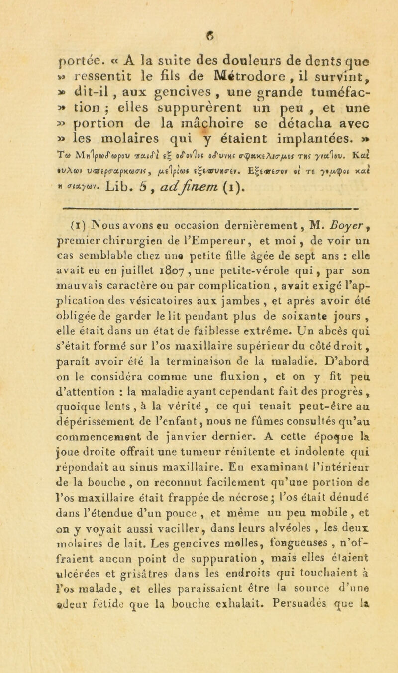 portée. « A la suite des douleurs de dents que v» ressentit le fils de Métrodore , il survint, » dit-il , aux gencives , une grande tuméfac- 5* tion ; elles suppurèrent un peu , et une *> portion de la mâchoire se détacha avec » les molaires qui y étaient implantées. » Ta M«1p«(T»pou tcucTÎ ocTov^o* o<fuvtif aap«.y.i\ia-[xoi t»î ^vctlsv. Kat •vàwv V'sr(p?a.pK(i><Tif y juilplut tt'i'jrvvriY. E|f'i8,£5-oy tt T£ ytutyoi Kat « enxywv. Lib. 5 , adfinem (l). (i) Nous avons eu occasion dernièrement, M. Boyer, premier chirurgien de l’Empereur, et moi , de voir un cas semblable chez une petite fille âgée de sept ans : elle avait eu en juillet 1807 , une petite-vérole qui , par son mauvais caractère ou par complication , avait exigé l’ap- plication des vésicatoires aux jambes , et après avoir été obligée de garder Je lit pendant plus de soixante jours , elle était dans un état de faiblesse extrême. Un abcès qui s’était formé sur l’os maxillaire supérieur du côté droit, paraît avoir été la terminaison de la maladie. D’abord on le considéra comme une fluxion , et on y fit peu d’attention : la maladie ayant cependant fait des progrès , quoique lents , à la vérité , ce qui tenait peut-être au dépérissement de l’enfant, nous ne fûmes consultés qu’au commencement de janvier dernier. A cette époque la joue droite offrait une tumeur rénitente et indolente qui répondait au sinus maxillaire. En examinant l’intérieur de la bouche , on reconnut facilement qu’une portion de l’os maxillaire était frappée de nécrose ; l’os était dénudé dans l’étendue d’un pouce , et même un peu mobile , et on y voyait aussi vaciller, dans leurs alvéoles , les deux molaires de lait. Les gencives molles, fongueuses , n’of- fraient aucun point de suppuration , mais elles étaient ulcérées et grisâtres dans les endroits qui touchaient à l’os malade, et elles paraissaient être la source d’une «deur felide que la bouche exhalait. Persuadés que la