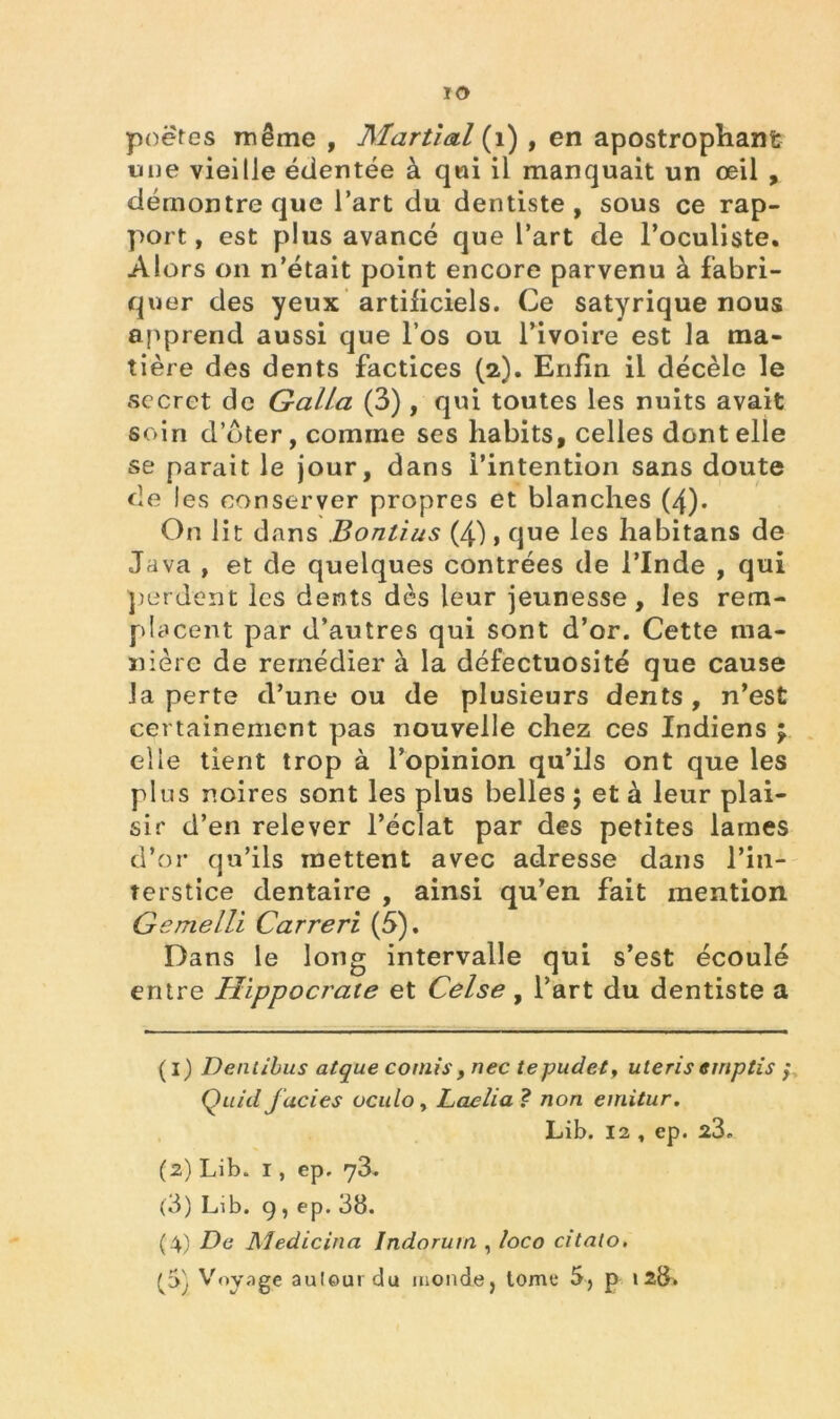 ïO poètes même , Martial (1) , en apostrophant une vieille édentée à qui il manquait un œil , démontre que l’art du dentiste, sous ce rap- port, est plus avancé que l’art de l’oculiste. Alors on n’était point encore parvenu à fabri- quer des yeux artificiels. Ce satyrique nous apprend aussi que l’os ou l’ivoire est la ma- tière des dents factices (2). Enfin il décèle le secret de Galla (3) , qui toutes les nuits avait soin d’dter, comme ses habits, celles dont elle se parait le jour, dans l’intention sans doute de les conserver propres et blanches (4). On lit dans Bontius (4}, que les habitans de Java , et de quelques contrées de l’Inde , qui perdent les dents dès leur jeunesse, les rem- placent par d’autres qui sont d’or. Cette ma- nière de remédier à la défectuosité que cause la perte d’une ou de plusieurs dents, n’est certainement pas nouvelle chez ces Indiens mf elle tient trop à l’opinion qu’ils ont que les plus noires sont les plus belles ; et à leur plai- sir d’en relever l’éclat par des petites lames d’or qu’ils mettent avec adresse dans l’in- terstice dentaire , ainsi qu’en fait mention Gemelli Carreri (5). Dans le long intervalle qui s’est écoulé entre Hippocrate et Celse, l’art du dentiste a ( i) Deniibus atque cornis, nec tepudet, uleris ernptis ; Quid faciès ocu/o, Laelia ? non emitur. Lib. 12 , ep. 23, (2) Lib. 1, ep. 73. (3) Lib. g , ep. 38. (4) De Medicitia Indorurn , îoeo citalo. C'i; ^°yaêe autour du monde, tome 5, p 128»