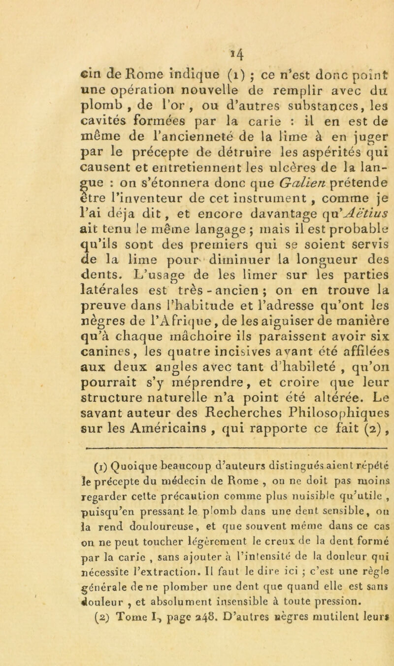 cin de Rome indique (1) ; ce n’est donc point une opération nouvelle de remplir avec du plomb, de l’or, ou d’autres substances, les cavités formées par la carie : il en est de même de l’ancienneté de la lirne à en juger par le précepte de détruire les aspérités qui causent et entretiennent les ulcères de la lan- gue : on s’étonnera donc que Galien prétende etre l’inventeur de cet instrument , comme je l’ai déjà dit, et encore davantage qu'Aëtius ait tenu le même langage ; mais il est probable qu’ils sont des premiers qui se soient servis de la lime pour diminuer la longueur des dents. L’usage de les limer sur les parties latérales est très-ancien; on en trouve la preuve dans l’habitude et l’adresse qu’ont les nègres de l’Afrique, de les aiguiser de manière qu’à chaque mâchoire ils paraissent avoir six canines, les quatre incisives avant été affilées aux deux angles avec tant d’habileté , qu’on pourrait s’y méprendre, et croire que leur structure naturelle n’a point été altérée. Le savant auteur des Recherches Philosophiques sur les Américains , qui rapporte ce fait (2), (1) Quoique beaucoup d’auteurs distingués aient répété le précepte du médecin de Rome , on ne doit pas moins regarder cette précaution comme plus nuisible qu’utile , puisqu’on pressant le p'omb dans une dent sensible, ou la rend douloureuse, et que souvent même dans ce cas on ne peut toucher légèrement le creux de la dent formé par la carie , sans ajouter à l’intensité de la douleur qui nécessite l’extraction. Il faut le dire ici ; c’est une règle générale de ne plomber une dent que quand elle est sans douleur , et absolument insensible à toute pression. (2) Tome I-, page 24b. D’autres nègres mutilent leur*