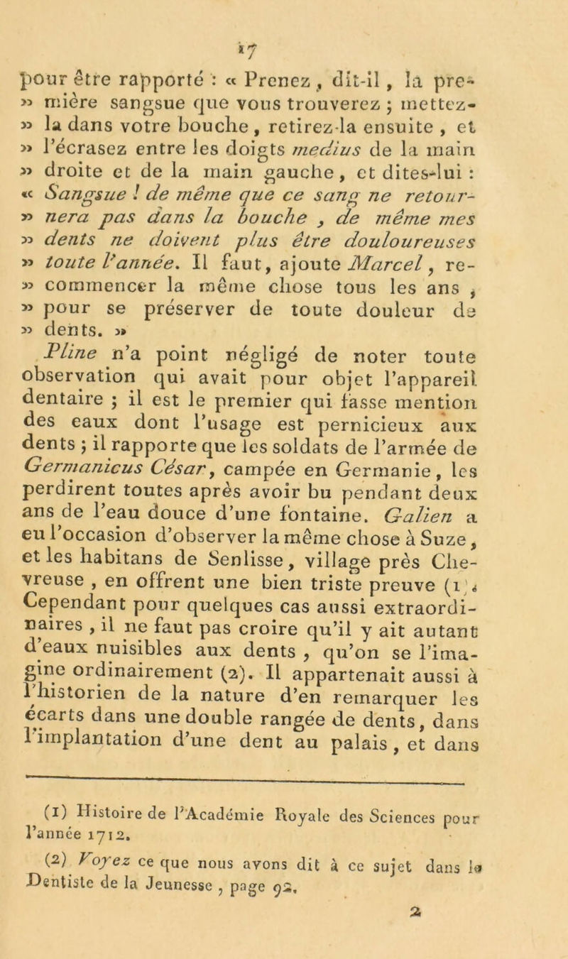 «7 pour être rapporté : « Prenez , dit-il , la pre- » mière sangsue que vous trouverez ; mettez- » la dans votre bouche , retirez-la ensuite , et » l’écrasez entre les doigts médius de la main » droite et de la main gauche, et dites-lui : «< Sangsue ! de même que ce sang ne retour- » nera pas dans la bouche , de même mes » dents ne doivent plus être douloureuses » toute l'année. Il faut, ajoute Marcel, re- >3 commencer la même chose tous les ans , 3> pour se préserver de toute douleur de 33 dents. 3» Pline n’a point négligé de noter toute observation qui avait pour objet l’appareil, dentaire ; il est le premier qui fasse mention des eaux dont l’usage est pernicieux aux dents ) il rapporte que les soldats de l’armée de Germanicus César, campée en Germanie, les perdirent toutes après avoir bu pendant deux ans de l’eau douce d’une fontaine. Galien a eu 1 occasion d’observer la même chose à Suze, et les habitans de Senlisse, village près Che- vreuse , en offrent une bien triste preuve (i> Cependant pour quelques cas aussi extraordi- naires , il ne faut pas croire qu’il y ait autant d’eaux nuisibles aux dents , qu’on se l’ima- gine ordinairement (2). Il appartenait aussi à 1 historien de la nature d’en remarquer les écarts dans une double rangée de dents, dans 1 implantation d’une dent au palais, et dans (1) Histoire de l'Académie Royale des Sciences pour l’année 1712. (2) Voyez ce que nous avons dit à ce sujet dans 1« -Dentiste de la Jeunesse , page 93, 2