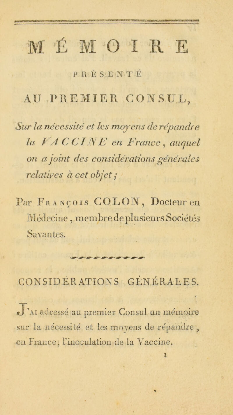 wimwrnmi'n r ~ir r ir ■— — oanmom » >wm M É M O I R E PRÉSENTÉ AU PREMIER CONSUL, Sur la nécessité et les moyens de répandre la VACCINE en France, auquel on a joint des considérations générales relatives à cet objet j Par F r a n ç o i s COLO N, Docteur en Médecine, membre de plusieurs Sociétés Savantes. CONSIDERATIONS GÉNÉRALES. J’ai adressé au premier Consul un mémoire sur la nécessité et les moyens de répandre , en France, l'inoculation de la Vaccine. i