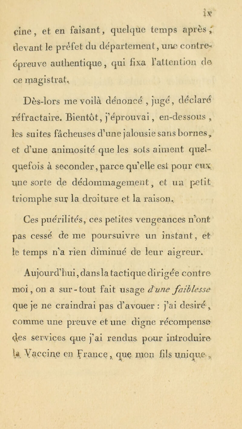 t'ine, et en faisant, quelque temps après,' devant le préfet du département , une contre- épreuve authentique, qui fixa l’attention do ce magistrat* Dès-lors me voilà dénoncé , jugé, déclaré réfractaire. Bientôt, j’éprouvai, en-dessous , les suites fâcheuses d’une jalousie sans bornes, et d’une animosité que les sots aiment quel- quefois à seconder, parce qu’elle est pour eux une sorte de dédommagement, et un petit triomphe sur la droiture et la raison. Ces puérilités, ces petites vengeances n’ont pas cessé de me poursuivre un instant, et le temps n’a rien diminué de leur aigreur. Aujourd’hui, dansla tactique dirigée contre moi, on a sur-tout fait usage dune faiblesse que je ne craindrai pas d’avouer: j’ai désiré, comme une preuve et une digne récompense des services que j’ai rendus pour introduire la Vaccine en France, que mon fils unique ,