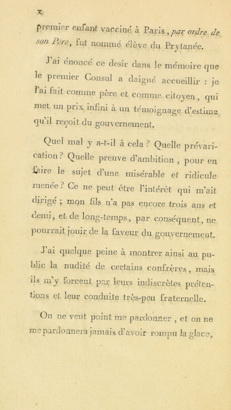 premier enfant vacciné à Paris, par ordre de >n i< /. , fut nommé cleve du Prytanée. J ai énoncé ce désir dans le mémoire que le premier Consul a daigné accueillir : je 1 ai fait comme père et comme citoyen, qui met un prix infini à un témoignage d’estime quil reçoit du gouvernement. Quel mal y a-t-il à cela ? Quelle prévari- cation ? Quelle preuve d’ambition , pour en feire le sujet d’une misérable et ridicule menée ? Ce ne peut être l’intérêt qui m’ait dirigé ; mon fils n’a pas encore trois ails et demi, et de long-temps, par conséquent, ne pou ri aitjouir de la laveur du gouvernement. J ai quelque peine à montrer ainsi au pu- blic la nudité de certains confrères, mais ils mj forcent par leurs indiscrètes préten- tions Cl leur conduite tres-peu fraternelle. On ne vent point me pardonner , et on ne me pardonnera jamais d’avoir rompu la glace.