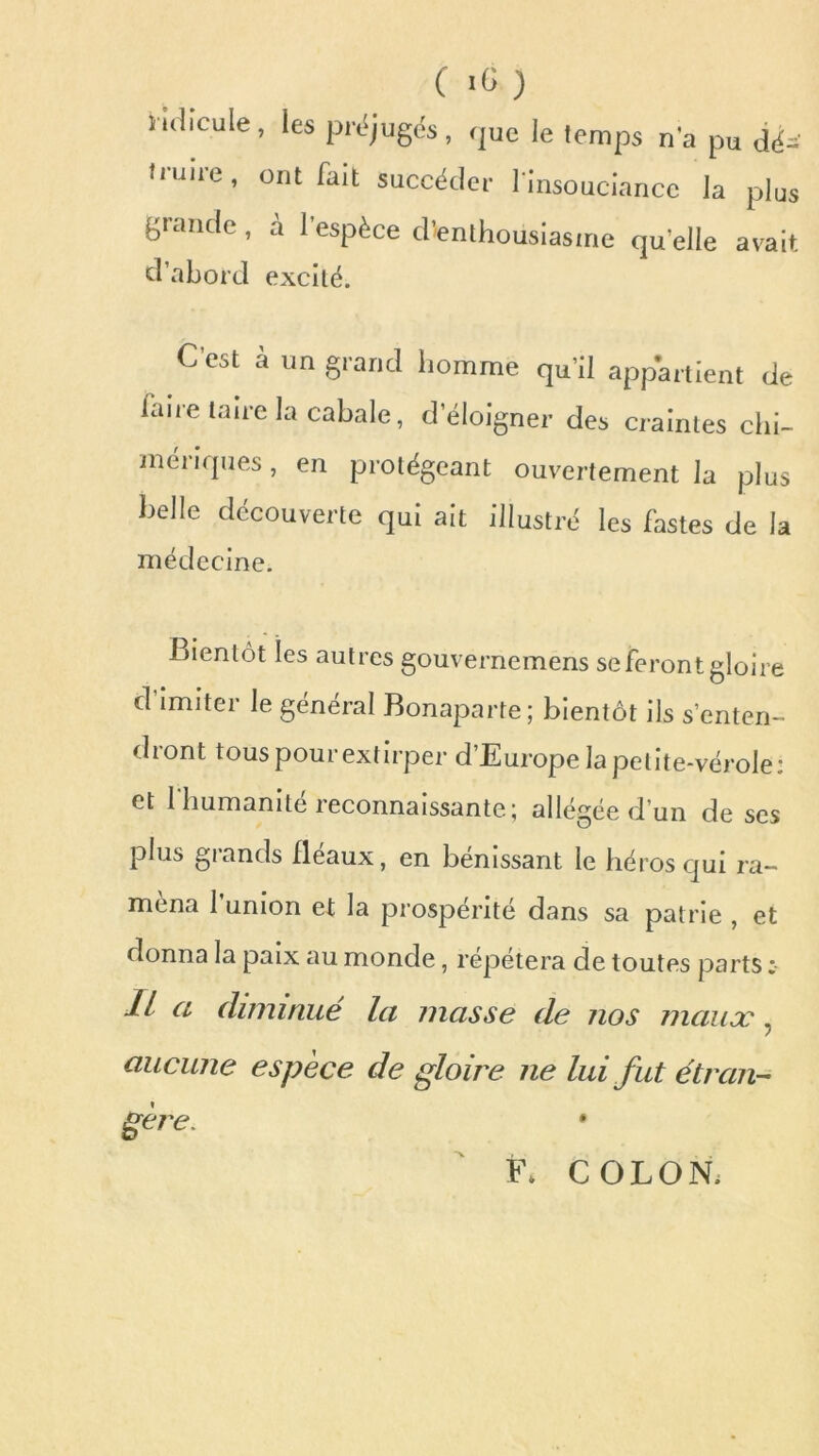 1-ulicule, les préjugés, que le temps n'a pu dé- truire, ont fait succéder 1 insouciance la plus grande, à l'espèce d'enthousiasme qu elle avait d’abord excité. C est a un grand homme qu’il appartient de faire taire la cabale, d’éloigner des craintes chi- mériques , en protégeant ouvertement la plus belle découverte qui ait illustré les fastes de la médecine. Bientôt les autres gouvernemens se feront gloire d’imiter le général Bonaparte; bientôt ils s’enten- dront tous pour extirper d’Europe la petite-vérole: et l'humanité reconnaissante; allégée d’un de ses plus grands fléaux, en bénissant le héros qui ra- mena l’union et la prospérité dans sa patrie , et donna la paix au monde, répétera de toutes parts Il a diminué la masse de nos maux ? aucune espèce de gloire ne lui fut étran- gère. * F* COLON.