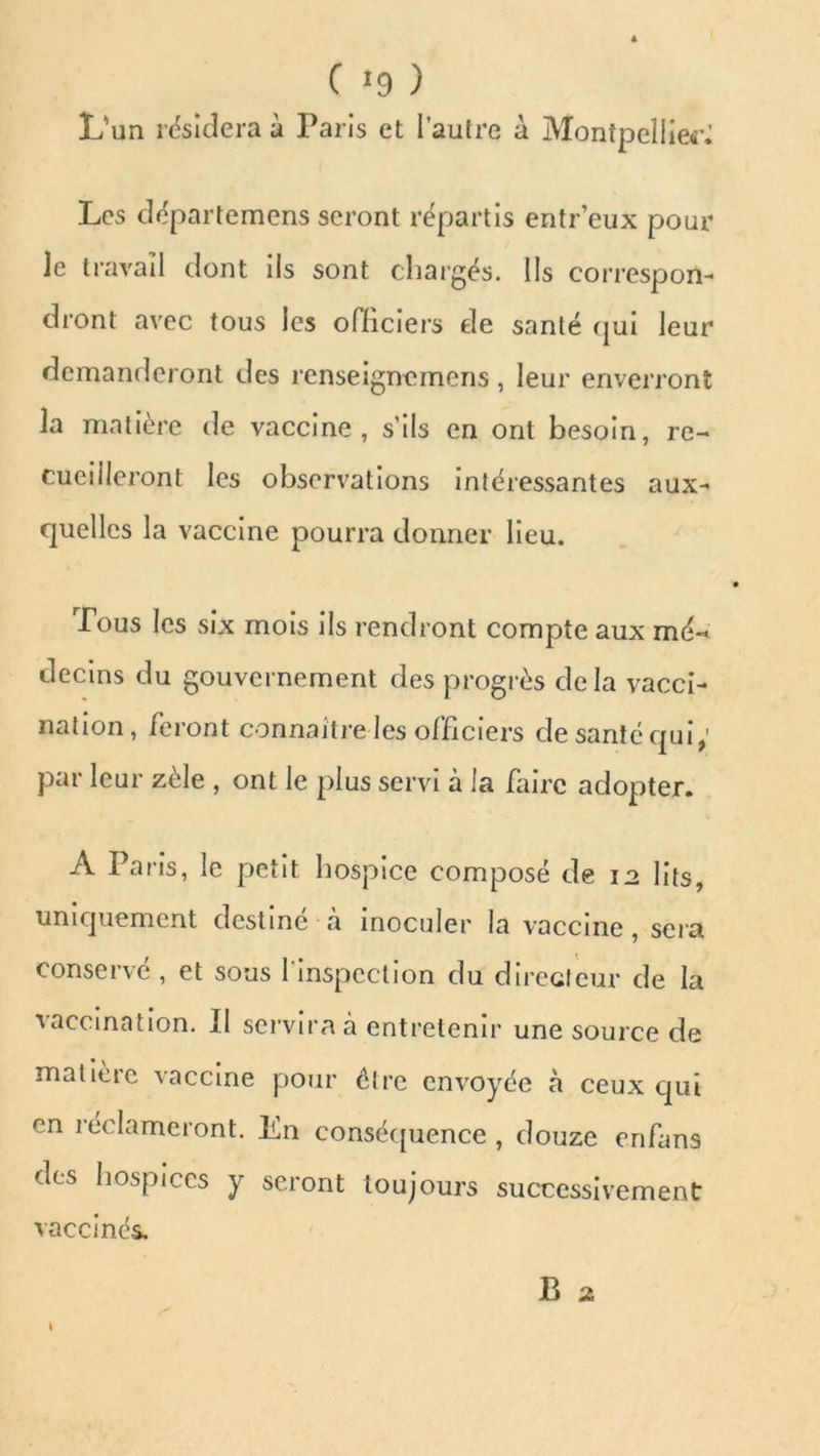 C «9 ) L'un résidera à Paris et l’autre à Montpellier^ Les départemens seront répartis entr’eux pour le travail dont ils sont chargés. Ils correspon- dront avec tous les officiers de santé qui leur demanderont des renseignomens, leur enverront la matière de vaccine, s’ils en ont besoin, re- cueilleront les observations intéressantes aux- quelles la vaccine pourra donner lieu. Tous les six mois ils rendront compte aux mé-< clecins du gouvernement des progrès delà vacci- nation, feront connaître les officiers de santé qui; par leur zèle , ont le plus servi à la faire adopter. A Paris, le petit hospice composé de 12 lits, uniquement destiné à inoculer la vaccine, sera conservé, et sous l'inspection du directeur de la vaccination. Il servira à entretenir une source de matière vaccine pour être envoyée à ceux qui en réclameront. En conséquence , douze enfans des hospices y seront toujours successivement vaccinés. B z