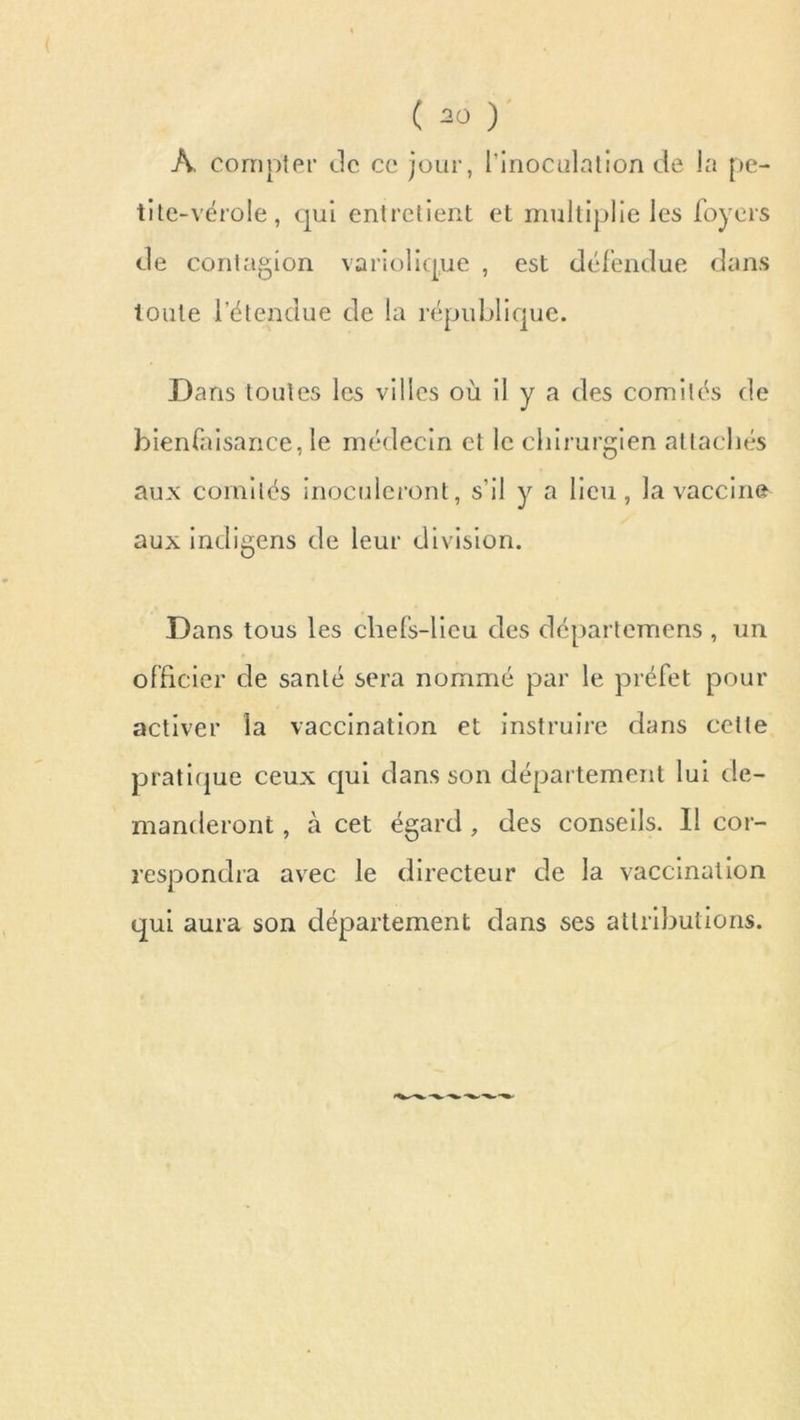 A compter Je ce jour, l'inoculation de la pe- tite-vérole, qui entretient et multiplie les foyers Je contagion variolique , est défendue dans toute l’étendue Je la république. Dans toutes les villes où il y a des comités Je bienfaisance, le médecin et le chirurgien attachés aux comités inoculeront, s’il y a lieu, la vaccine aux indigens Je leur division. Dans tous les chefs-lieu des départemens , un officier de santé sera nommé par le préfet pour activer la vaccination et instruire dans cette pratique ceux qui dans son département lui de- manderont , à cet égard , des conseils. Il cor- respondra avec le directeur de la vaccination qui aura son département dans ses attributions.