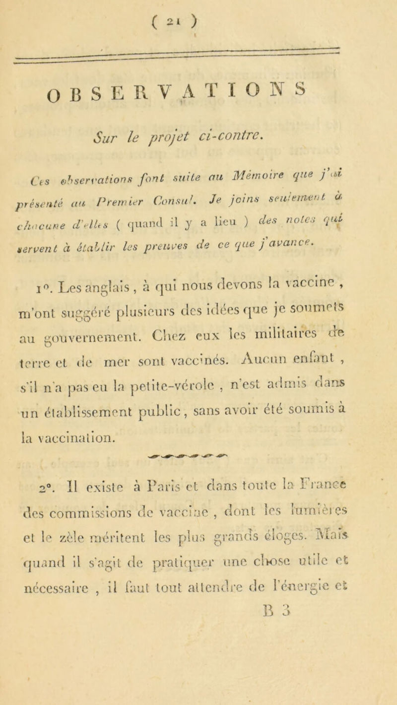 OBSERVA T IONS Sur le projet ci-contre. Ces observations font suite au Mémoire que j\d présenté au Premier Cousu!. Je joins seulement a chacune d’elles ( quand il y a lieu ) des notes qui servent à établir les preuves de ce que j avant i°. Les anglais , à qui nous devons la vaccine , m’ont suggéré plusieurs tics idées que je soumets au gouvernement. Chez eux les militaires dre terre et de mer sont vaccinés. Aucun entant , s’il n'a pas eu la petite-vérole , n’est admis dans un établissement public, sans avoir été soumis à la vaccination. 2°. Il existe à Paris et clans toute la France des commissions de vaccine , dont les nmnèics et le zèle méritent les plus grands éloges. Mais quand il s’agit de pratiquer une elaose utile et nécessaire , il faut tout attendre de 1 énergie cl