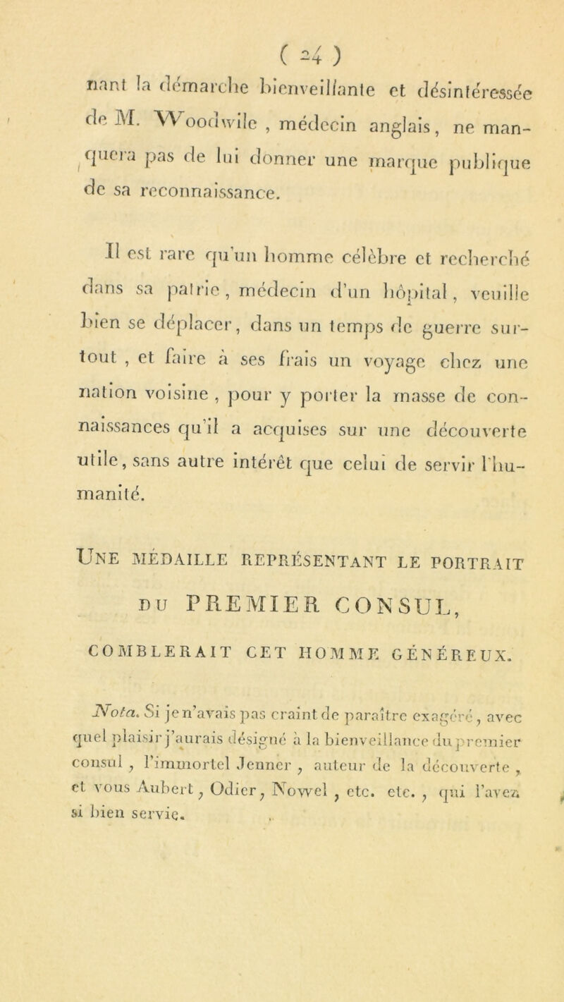 riant la démarche bienveillante et désintéressée de JM. Woomvilc , médecin anglais, ne man- quera pas de lui donner une marque publique de sa reconnaissance. II est rare qu’un homme célèbre et recherché dans sa patrie, médecin d’un hôpital, veuille bien se déplacer, dans un temps rie guerre sur- tout , et faire a ses frais un voyage chez une • • • nation voisine , pour y porter la masse de con- naissances qu il a acquises sur une découverte utile, sans autre intérêt que celui de servir l’hu- manité. Une médaille représentant le portrait du PREMIER CONSUL, comblerait cet homme généreux. otci. v u je n avais pas craint de paraître exagéré , avec quel plaisir j’aurais désigné à la bienveillance du premier consul , 1 immortel Jenner ? auteur de la découverte , et vous Aubert ; Odier; Nowcl } etc. etc. y qui l'avez; si bien servie.