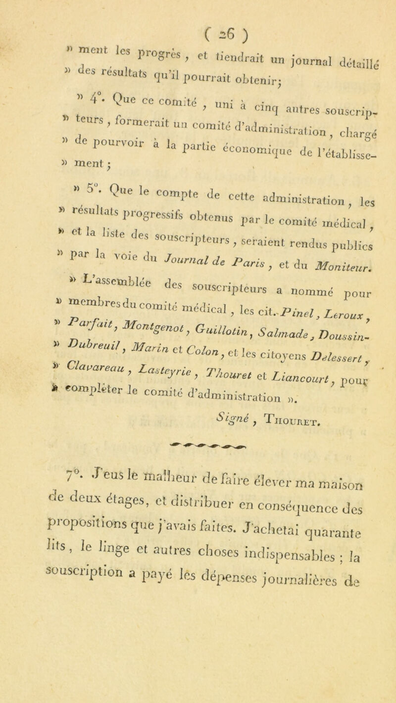 ( -6 ) mcm les progrès , et tiendrait un journal détaillé » résultats qu’il pourrait obtenir; » 4*. Que ce comité , uni à ci„q aMres souscrip. eurs , formerait un comité d’administration , chargé » ^ pourvoir à la partie économique de l’établisse- » ment •  5 ' Ql'e 'e COmP,e de cette administration , les .. résultats progressif obtenus par le comité médical , a liste de» souscripteurs , seraient rendus publics P r a 'Oie du Journal de Paris, et du Moniteur. rassemblée des souscripteurs a nommé pour “ nbreSdUCO“ité médiCal ’ Drouet, ” MontSm°‘, Guülotin, Sahnade, Doussin- reUt/’ Ma'in Ct Colon > ct 'es citoyens D dessert, •> ’^areau , Lasteyrie , Tkouret et Liancourt, pour » compléter Je comité d’administration ». Signé, Tiiouret. 7“- J'eus le malheur défaire élever ma maison de deUX éta8es> el distribuer en conséquence des propositions que j'avais faites. J'achetai quarante bis, le linge et autres choses indispensables ; la souscription a payé les dépenses journalières de