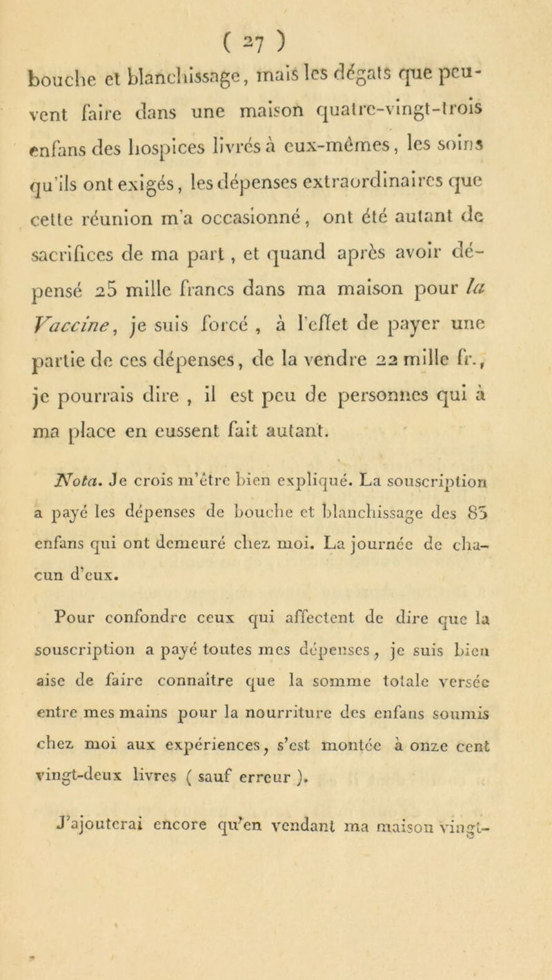 bouche et blanchissage, mais les dégâts que peu- vent faire clans une maison quatre-vingt-trois en fans des hospices livrés à eux-mémes, les soins qu’ils ont exigés, les dépenses extraordinaires que cette réunion m’a occasionné, ont été autant de sacrifices de ma part, et quand apres avoir dé- pensé 25 mille francs dans ma maison pour la Vaccine, je suis forcé , à 1 cflet de payer une partie de ces dépenses, de la vendre 22 mille fr., je pourrais dire , il est peu de personnes qui à ma place en eussent fait autant. JYota. Je crois m’être bien expliqué. La souscription a paye les dépenses de bouche et blanchissage des 85 enfans qui ont demeuré chez. moi. La journée de cha- cun d'eux. Pour confondre ceux qui affectent de dire que la souscription a payé toutes mes dépenses, je suis bien aise de faire connaître que la somme totale verscc entre mes mains pour la nourriture des enfans soumis chez, moi aux expériences, s’est montée à onze cent vingt-deux livres ( sauf erreur ). J’ajouterai encore qu’en vendant ma maison vingt-