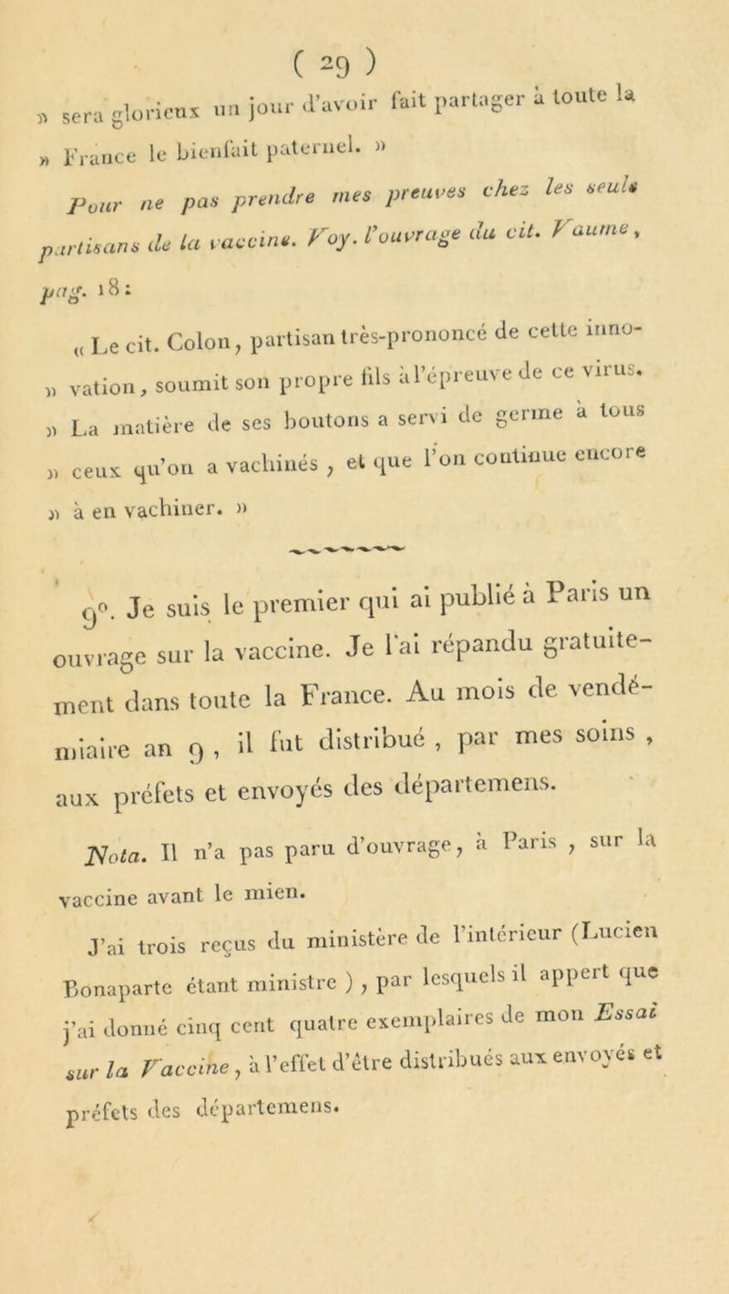 « sera glorieux un jour d’avoir fait partager i toute la » France le bienfait paternel. » Pour ne pas prendre mes prennes chez les -ru s partisans de la vaccin.. Voy. l’ouvrage du cil. Faurne, pet g. 18 : „ Le cit. Colon, partisan très-prononcé de cette inno- » vation , soumit son propre fils a l’épreuve de ce virus. „ La matière de ses boutons a servi de germe à tous „ ceux qu’on a vachiués , et que l’on continue encore » à en vachiner. » 00. Je suis le premier qui ai publié a Pans un ouvrage sur la vaccine. Je lai répandu gratuite- ment dans toute la France. Au mois de vendé- miaire an o , ü bit distribué , par mes soins , aux préfets et envoyés des départemens. Nota. Il n’a pas paru d’ouvrage, à Pans , sur la vaccine avant le mien. J’ai trois reçus du ministère de l’intérieur (Lucien Bonaparte étant ministre ) , par lesquels il appert que j’ai donné cinq cent quatre exemplaires de mon Essai sur la Vaccine, à l’effet d’être distribués aux envoyés et préfets des départemens.