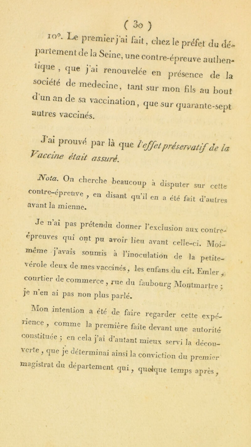 10°' Le Premieri'ai (ait, chez le préfet du dé- partement de la Seine, une contre-épreuve authen- Uqae ’ <3ue (’ai ren°uvelée en présence de la société de médecine, tant sur mon fils au hou, «n an de sa vaccination, que sur quarante-sept autres vaccines. s .lai prouvé par là que l'effel préservatif de la raccine était assuré. Nota. On cherche beaucoup à disputer sur cette contre-epreure , en disant qu'il en a été fait d’autres avant la mienne. . JC ”’ai paS prdtenJ don“r l’exclusion aux contre- épreuves qui ont pu avoir lieu avant celle-ci. Moi- même j’avais soumis à l’inoculation de la petite- vérole deux de mes vaccinés, les enfans du cit. Emler , rtici de commerce , rue du faubourg Montmartre ; n en ai pas non plus parlé. Mon intention a été de faire regarder ee.te expé- rience comme la première faite devant une autorité constituée ; en cela j’ai d’autant mieux servi la décou- ' Cl te , que je dccrmmai ainsi la conviction du premier magistrat du département qui, quelque temps après,