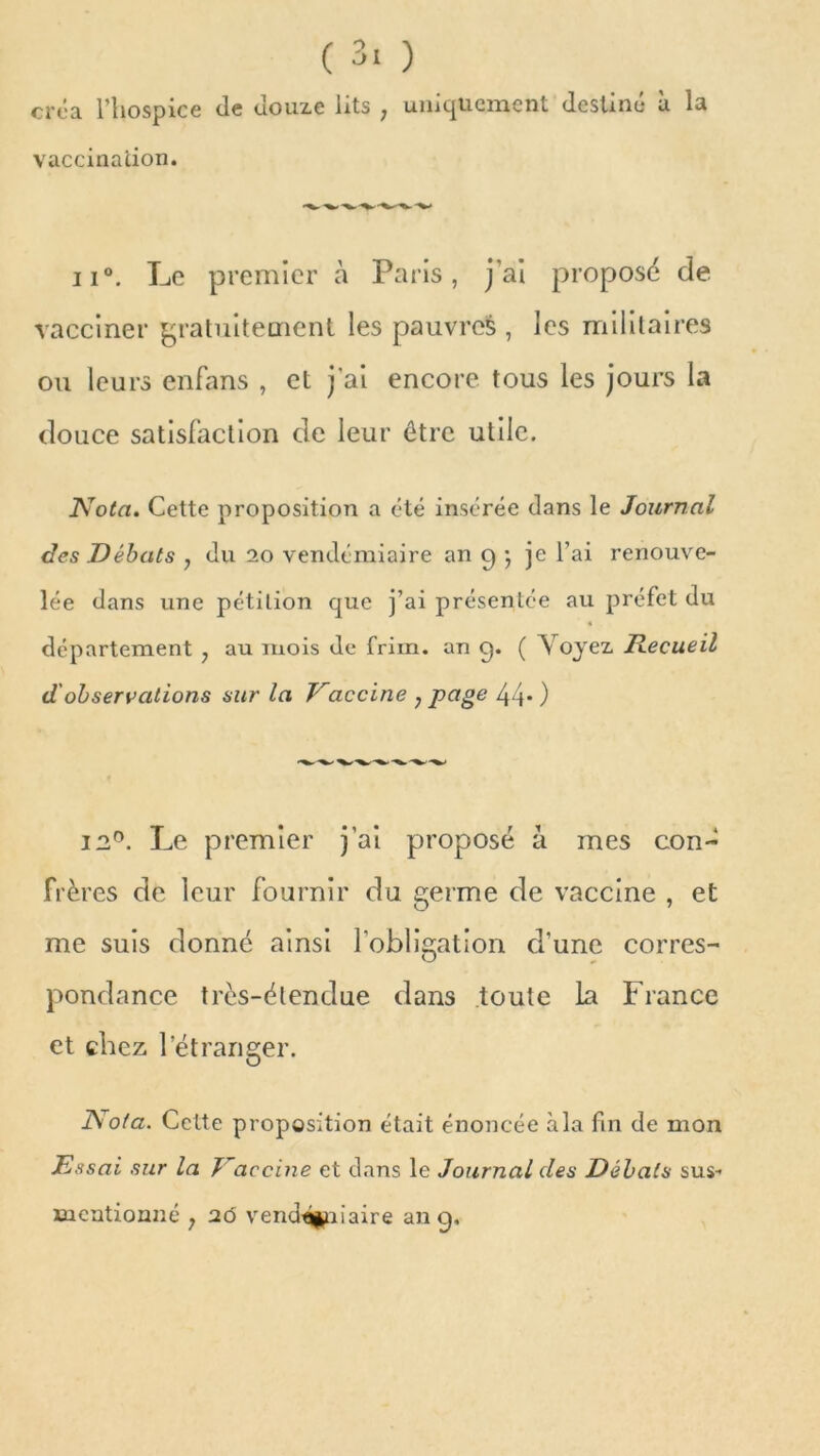 créa l’hospice de douze lits ; uniquement destiné à la vaccination. ^ ii°. Le premier à Paris, j'ai proposé de vacciner gratuitement les pauvres , les militaires ou leurs enfans , et j’ai encore tous les jours la douce satisfaction de leur être utile. Nota. Cette proposition a été insérée dans le Journal des Débats , du 20 vendémiaire an g -, je l’ai renouve- lée dans une pétition que j’ai présentée au préfet du département , au mois de frim. an g. ( Voyez Recueil d observations sur la Vaccine 7 page 44* ) 12°. Le premier j’ai proposé à mes con- frères de leur fournir du germe de vaccine , et me suis donné ainsi l’obligation d’une corres- pondance très-étendue dans toute la France et chez l’étranger. Nota. Celte proposition était énoncée à la fin de mon Essai sur la Vaccine et clans le Journal des Débats sus- mentionné ; 26 vendémiaire an g.